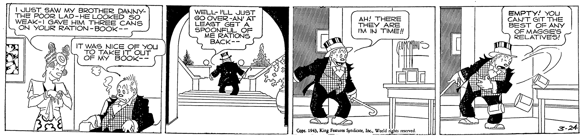 Stairs OCR: I JUST SAW MY BROTHER DANNY- THE POOR LAD-HE LOOKED SO WEAK-I GAVE HIM THREE CANS ON YOUR RATION-BOOK-- WELL- I'LL JUST GO OVER-AN' AT LEAST GETA SPOONFUL OF ME RATIONS BACK-- EMPTY! YOU CAN'T GIT THE BEST OF ANY OF MAGGIE'S RELATIVES! AH! THERE THEY ARE I'M IN TIME! IT WAS NICE OF YOU TO TAKE ITOUT OF MY BOOK- 3-24 Cope. 1943World rights reserved. I JUST SAW MY BROTHER DANNY- THE POOR LAD-HE LOOKED SO WEAK-I GAVE HIM THREE CANS ON YOUR RATION-BOOK-- WELL- I'LL JUST GO OVER-AN' AT LEAST GETA SPOONFUL OF ME RATIONS BACK-- EMPTY! YOU CAN'T GIT THE BEST OF ANY OF MAGGIE'S RELATIVES! AH! THERE THEY ARE I'M IN TIME! IT WAS NICE OF YOU TO TAKE ITOUT OF MY BOOK- 3-24 Cope. 1943King Features SyndicateWorld rights reserved.