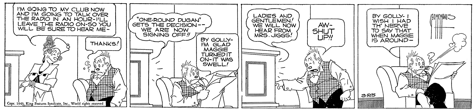 Illustration OCR: I'M GOING TO MY CLUB NOW AND I'M GOING TO TALK OVER THE RADIO IN AN HOUR-ILL LEAVE THE RADIO ON-SO YOU WILL BE SURE TO HEAR ME- LADIES ANDGENTLEMEN! WE WILL NOW HEAR FROM. MRS. JIGGS! BY GOLLY- I WISH I HAD TH' NERVE TO SAY THAT WHEN MAGGIE IS AROUND- /EOMCMANU: "ONE-ROUND DUGAN" GETS THE DECISION-- WE ARE NOW SIGNING OFF! AW- SHUT UP!! BY GOLLY- I'M GLAD MAGGIE TURNED IT ON-IT WAS SWELL! THANKS! Copr. 1943Werld rights reserved I'M GOING TO MY CLUB NOW AND I'M GOING TO TALK OVER THE RADIO IN AN HOUR-ILL LEAVE THE RADIO ON-SO YOU WILL BE SURE TO HEAR ME- LADIES ANDGENTLEMEN! WE WILL NOW HEAR FROM. MRS. JIGGS! BY GOLLY- I WISH I HAD TH' NERVE TO SAY THAT WHEN MAGGIE IS AROUND- /EOMCMANU: "ONE-ROUND DUGAN" GETS THE DECISION-- WE ARE NOW SIGNING OFF! AW- SHUT UP!! BY GOLLY- I'M GLAD MAGGIE TURNED IT ON-IT WAS SWELL! THANKS! Copr. 1943King Features SyndicateWerld rights reserved
