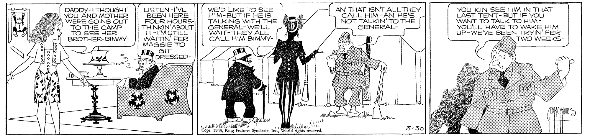 Black-and-white OCR: DADDY-I THOUGHT YOU AND MOTHER WERE GOING OUT TO THE CAMP TO SEE HER BROTHER-BIMMY- LISTEN-I'VE BEEN HERE FOUR HOURS- THINKIN'ABOUT IT-IMSTILL WAITIN' FER MAGGIÉ TO I GIT DRESSED- WE'D LIKE TO SEE HIM-BUT IE HE IS TALKING WITH THE GENERAL- WE'LL WAIT-THEY ALL CALL HIM BIMMY- AN' THAT ISN'T ALL THEY CALL HIM-?N HE'S NOT TALKIN' TO THE GENERAL- YOU KIN SEE HIM IN THAT LÄST TENT- BUT IF YOU WANT TO TALK TO HIM- YOU'LL HAVE TO WAKEHIM LIP-WE'VE BEEN TRYIN' FER TWO WEEKS- Copr. 1943World nights reserved. 3-30 DADDY-I THOUGHT YOU AND MOTHER WERE GOING OUT TO THE CAMP TO SEE HER BROTHER-BIMMY- LISTEN-I'VE BEEN HERE FOUR HOURS- THINKIN'ABOUT IT-IMSTILL WAITIN' FER MAGGIÉ TO I GIT DRESSED- WE'D LIKE TO SEE HIM-BUT IE HE IS TALKING WITH THE GENERAL- WE'LL WAIT-THEY ALL CALL HIM BIMMY- AN' THAT ISN'T ALL THEY CALL HIM-?N HE'S NOT TALKIN' TO THE GENERAL- YOU KIN SEE HIM IN THAT LÄST TENT- BUT IF YOU WANT TO TALK TO HIM- YOU'LL HAVE TO WAKEHIM LIP-WE'VE BEEN TRYIN' FER TWO WEEKS- Copr. 1943King Features SyndicateWorld nights reserved. 3-30