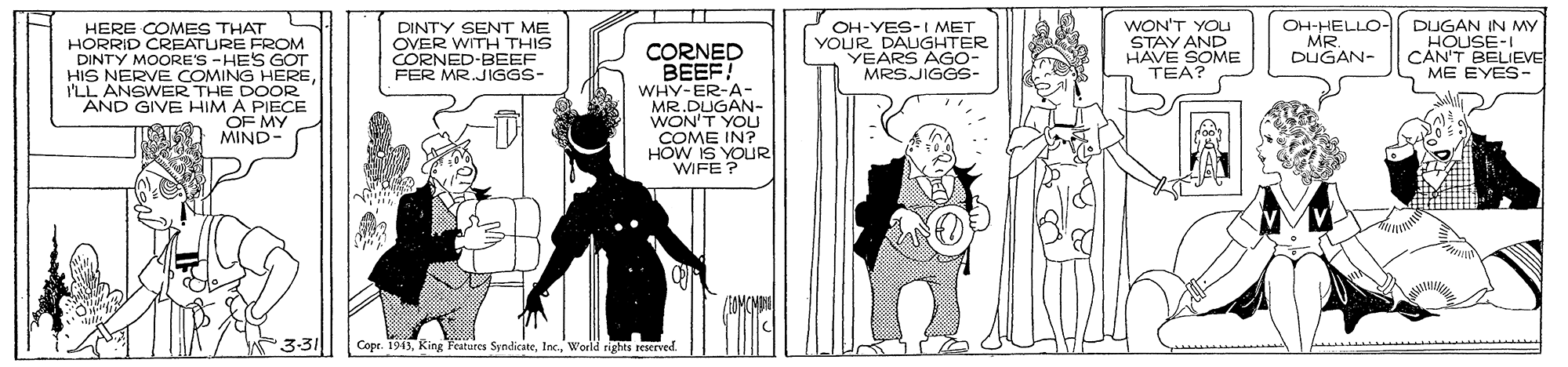 Drawing OCR: DINTY SENT ME OVER WITH THIS CORNED-BEEF FER MR.JIGGS- OH-YES-I MET YOUR DAUGHTER YEARS AGO- MRSJIGGS- WON'T YOU STAY AND HAVE SOME TEA? OH-HELLO- DUGAN IN MY HOUSE-I CAN'T BELIEVE ME EYES- HERE COMES THAT HORRID CREATURE FROM DINTY MOORE'S -HES GOT HIS NERVE COMING HEREI'LL ANSWER THE DOOR AND GIVE HIM A PIECE OF MY MIND- MR DUGAN- CORNED BEEF! WHY-ER-A - MR.DUGAN- WON'T YOU COME IN? HOW IS YOUR WIFE ? 3-31 Cope. 1943World rights resrved. DINTY SENT ME OVER WITH THIS CORNED-BEEF FER MR.JIGGS- OH-YES-I MET YOUR DAUGHTER YEARS AGO- MRSJIGGS- WON'T YOU STAY AND HAVE SOME TEA? OH-HELLO- DUGAN IN MY HOUSE-I CAN'T BELIEVE ME EYES- HERE COMES THAT HORRID CREATURE FROM DINTY MOORE'S -HES GOT HIS NERVE COMING HEREI'LL ANSWER THE DOOR AND GIVE HIM A PIECE OF MY MIND- MR DUGAN- CORNED BEEF! WHY-ER-A - MR.DUGAN- WON'T YOU COME IN? HOW IS YOUR WIFE ? 3-31 Cope. 1943KRing Featares SndicateWorld rights resrved.