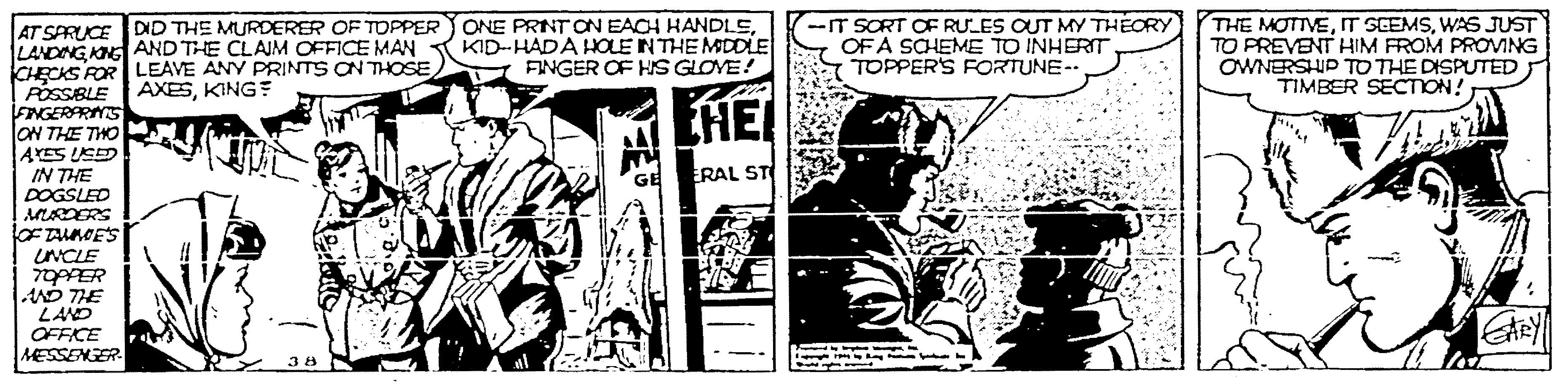 Illustration OCR: ONE PRINT ON EACH HANDLEKID-HADA HOLE INTHE MSDDLE I FINGER OF HS GLOVE! -IT SORT OF RULES OUT MY THÉORY OF A SCHEME TO INHERIT TOPPER'S FORTUNE-. THE MOTTVEWAS JUST TO FREVENT HIM FROM PROVING OWNERSHIP TO THE DISPUTED TIMBER SECTION! AT SARUCE DID THE MURDERER OF TDPPER LANDING ONG AND THE CLAJM OFFICE MAN CHECKS ROR LEAVE ANY PRINTS ON THOSE POSSBLE AXESKING? FNGERARNS ON THE THO AYES LSED IN THE DOGSLED EHE! ERAL ST OF TALMOES UNCLE AND THE LAND OFFICE MESSENER ONE PRINT ON EACH HANDLEKID-HADA HOLE INTHE MSDDLE I FINGER OF HS GLOVE! -IT SORT OF RULES OUT MY THÉORY OF A SCHEME TO INHERIT TOPPER'S FORTUNE-. THE MOTTVEIT SCEMSWAS JUST TO FREVENT HIM FROM PROVING OWNERSHIP TO THE DISPUTED TIMBER SECTION! AT SARUCE DID THE MURDERER OF TDPPER LANDING ONG AND THE CLAJM OFFICE MAN CHECKS ROR LEAVE ANY PRINTS ON THOSE POSSBLE AXESKING? FNGERARNS ON THE THO AYES LSED IN THE DOGSLED EHE! ERAL ST OF TALMOES UNCLE AND THE LAND OFFICE MESSENER