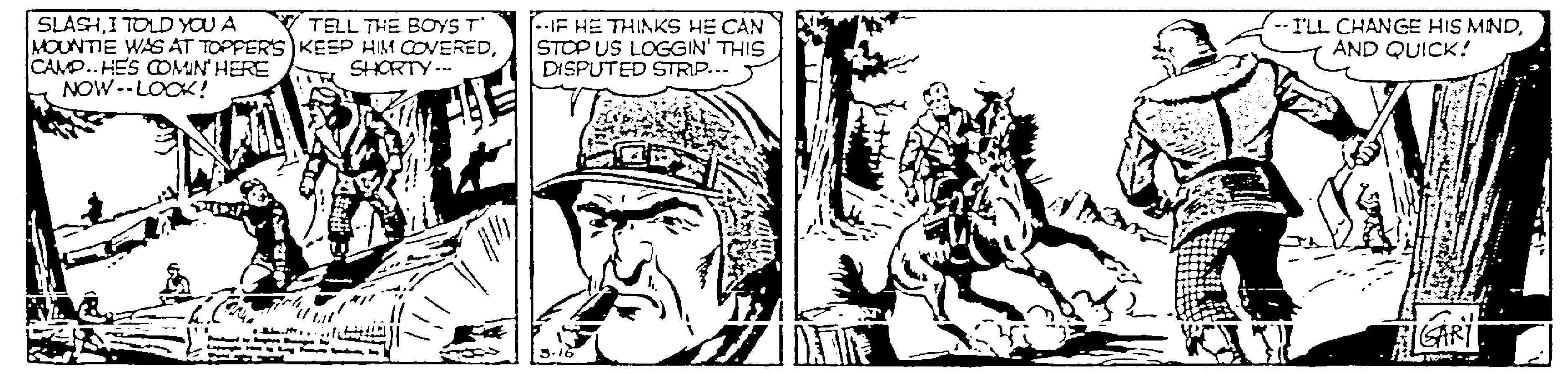 Illustration OCR: SLASHI TOLD YOU A MOUNTIE WAS AT TOPPERS KEEP HIM COVEREDCAMP.. HES OMIN' HERE NOW--LOCK! -IE HE THINKS HE CAN STOP US LOGGIN' THIS DISPUTED STRIP... T TELL THE BOYST -I'LL CHANGE HIS MINDAND QUICK! SHORTY... SLASHI TOLD YOU A MOUNTIE WAS AT TOPPERS KEEP HIM COVEREDCAMP.. HES OMIN' HERE NOW--LOCK! -IE HE THINKS HE CAN STOP US LOGGIN' THIS DISPUTED STRIP... T TELL THE BOYST -I'LL CHANGE HIS MINDAND QUICK! SHORTY...
