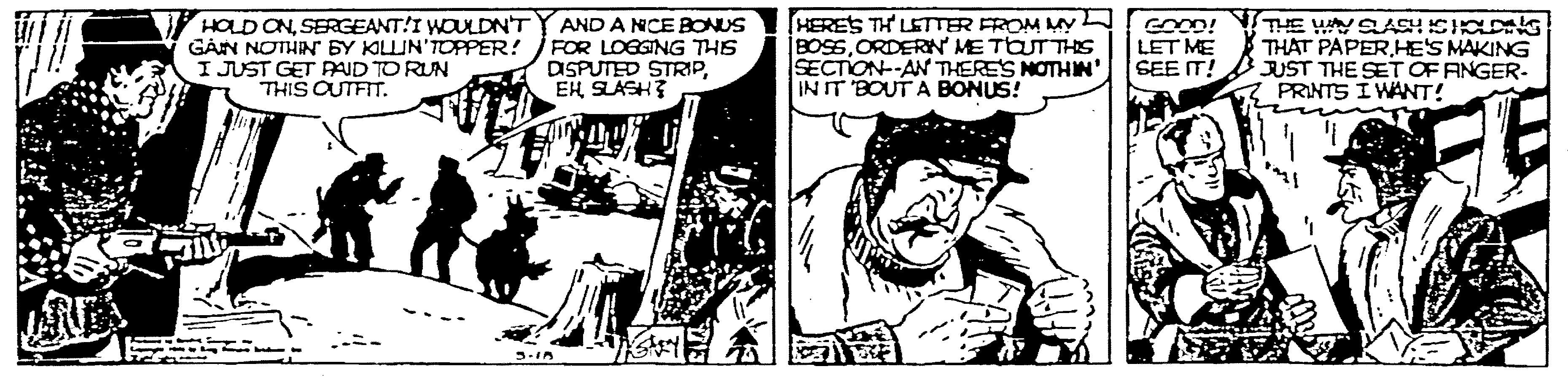 Art OCR: HOLD ONSERGEANT!I WOULDN'T G?N NOTHINr BY KLIN'TOPPER! I JUST GET PAUD TO RUN THIS CUTFIT. AND A NCE BONUS FOR LOGGING THS DISPUTED STRIPEH SLASH? [HERES TH LETTER FROM My BOSSORDERN ME TOUTTHIS SECTION--AN THERE'S NOTHIN' INIT BOUT A BONUS! GOOD! LET ME SEE IT! THE WN SASH ICIC G THAT PAPER HE'S MAKING JUST THE SET OF ANGER- PRINTS I WANT! HOLD ONSERGEANT!I WOULDN'T G?N NOTHINr BY KLIN'TOPPER! I JUST GET PAUD TO RUN THIS CUTFIT. AND A NCE BONUS FOR LOGGING THS DISPUTED STRIPEH SLASH? [HERES TH LETTER FROM My BOSSORDERN ME TOUTTHIS SECTION--AN THERE'S NOTHIN' INIT BOUT A BONUS! GOOD! LET ME SEE IT! THE WN SASH ICIC G THAT PAPER HE'S MAKING JUST THE SET OF ANGER- PRINTS I WANT!