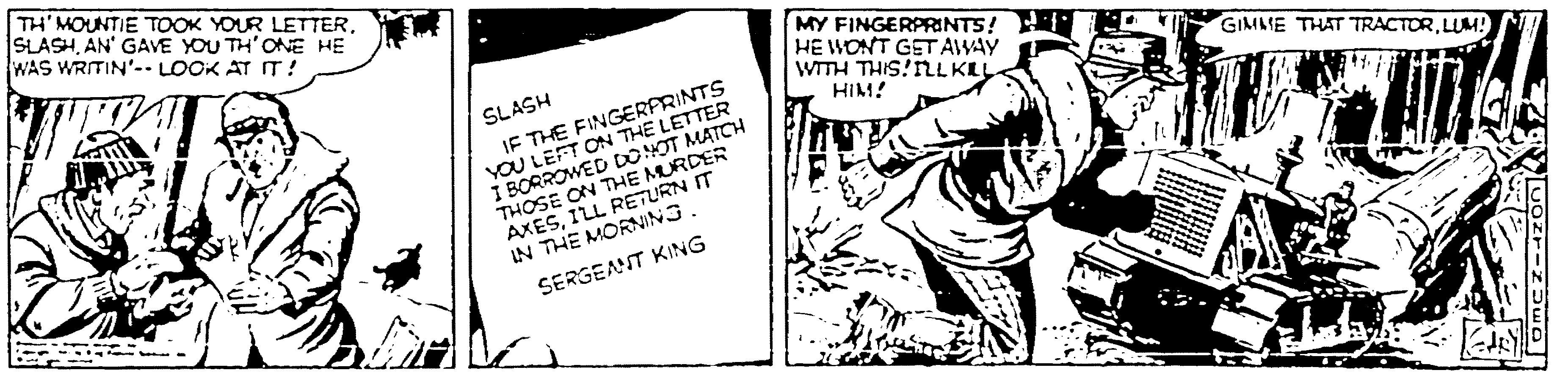 Fictional character OCR: TH' MOUNTIE TOOK YOUR LETTERAN' GAVE YOU TH'ONE HE WAS WRITIN'-- LOOK AT IT ! MY FINGERPRINTS! : HE WONT GET AWAY wTH THIS!NLKLL IF THE FINGERFRINTS YOU LEFT ON THE LETTER I BORROWED DONOT MATCH SLASH GIMME THAT TRACTORLUM! HIM! AXESILL RETURN IT IN THE MORNING. SERGEANT KING TH' MOUNTIE TOOK YOUR LETTERAN' GAVE YOU TH'ONE HE WAS WRITIN'-- LOOK AT IT ! MY FINGERPRINTS! : HE WONT GET AWAY wTH THIS!NLKLL IF THE FINGERFRINTS YOU LEFT ON THE LETTER I BORROWED DONOT MATCH SLASH GIMME THAT TRACTORLUM! HIM! AXESILL RETURN IT IN THE MORNING. SERGEANT KING