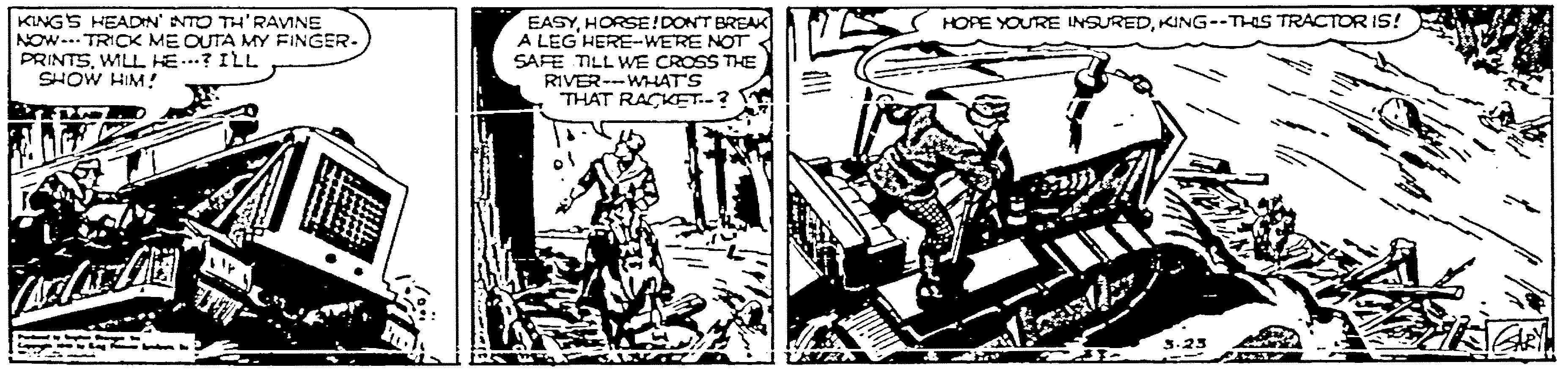 Fictional character OCR: KINGS HEADN' NTO TH'RAVINE NOW-.. TRICK ME OUTA MY FINGER- PRINTSWILL HE..? ILL SHOW HIM! EASYHORSE!DONT BREAK A LEG HERE-WERE NOT SAFE TILL WE CROSS THE RIVER--WAT'S THAT RACKET.-? HOPE YOURE INSUREDKING--THIS TRACTOR IS! s.23 KINGS HEADN' NTO TH'RAVINE NOW-.. TRICK ME OUTA MY FINGER- PRINTSWILL HE..? ILL SHOW HIM! EASYHORSE!DONT BREAK A LEG HERE-WERE NOT SAFE TILL WE CROSS THE RIVER--WAT'S THAT RACKET.-? HOPE YOURE INSUREDKING--THIS TRACTOR IS! s.23