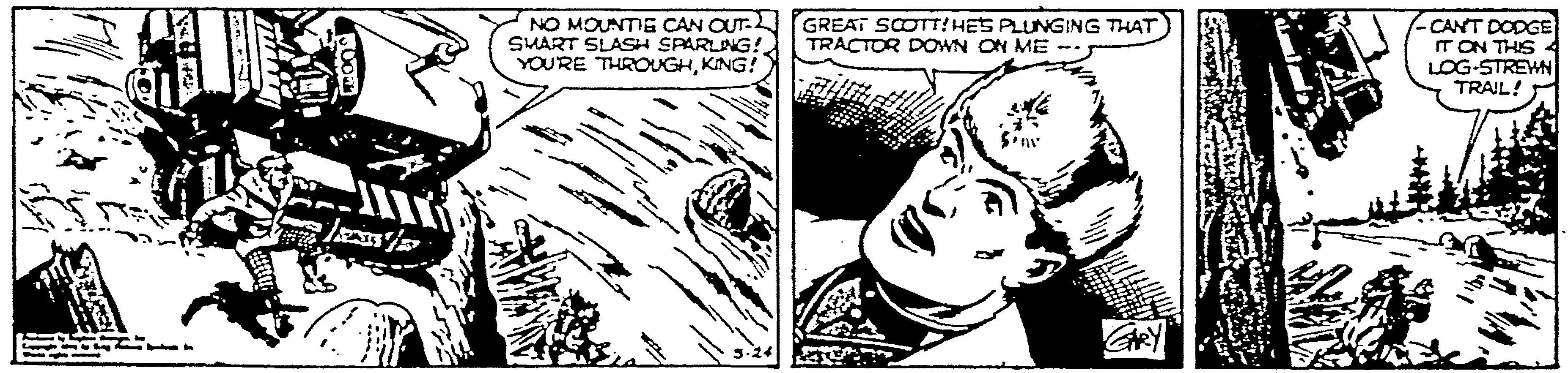 Line art OCR: NO MOUNTIE CAN OUT- GREAT SCOTT!HES PLUNGING THAT SMART SLASH SPARLING! YOU'RE THROUGHKING! -CANT DODGE T ON THIS LOG-STREWN TRAIL! TRACTOR DOWN ON ME 3-24 NO MOUNTIE CAN OUT- GREAT SCOTT!HES PLUNGING THAT SMART SLASH SPARLING! YOU'RE THROUGHKING! -CANT DODGE T ON THIS LOG-STREWN TRAIL! TRACTOR DOWN ON ME 3-24