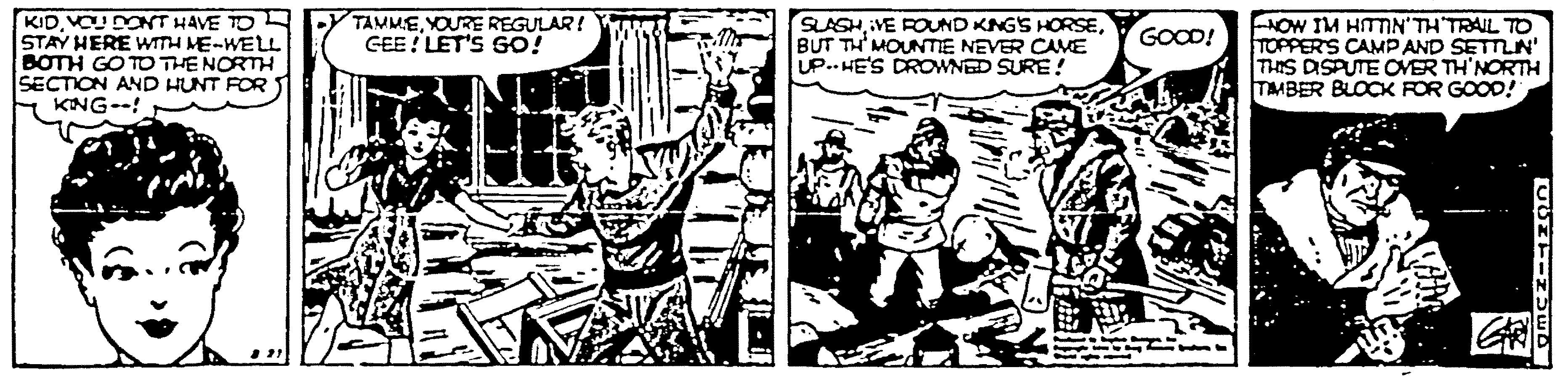 Drawing OCR: KIDVOUDONT HAVE TO L STAY HERE WITH ME-WELL BOTH GO TO THE NORTH SECTION AND HUNT FOR KNG--! TAMMEYOURE REGULAR! GEE! LET'S GO! SLASHBUT TH' MOUNTIE NEVER CAME UP.. HE'S DROWNED SURE ! NOW IM HITTN'TH TRAIL TO TOPPER'S CAMP AND SETTN' THIS DSPUTE OVER TH'NORTH TMBER BLOCK FOR GOOD! GOOD! KIDVOUDONT HAVE TO L STAY HERE WITH ME-WELL BOTH GO TO THE NORTH SECTION AND HUNT FOR KNG--! TAMMEYOURE REGULAR! GEE! LET'S GO! SLASHVE ROUND KNGS HORSEBUT TH' MOUNTIE NEVER CAME UP.. HE'S DROWNED SURE ! NOW IM HITTN'TH TRAIL TO TOPPER'S CAMP AND SETTN' THIS DSPUTE OVER TH'NORTH TMBER BLOCK FOR GOOD! GOOD!
