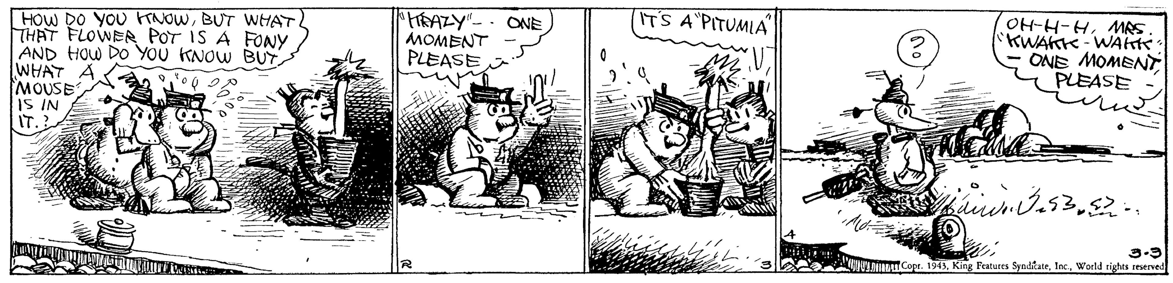 Drawing OCR: ITS A PITUMIA [HOW DO YOU FTNOWBUT WHAT THAT FLOWER POT IS A FONY AND HOW DO YOU KNOW BUY WHAT A MOUSE IS IN IT. OH-H-HMAS KWAKK-WAkte ONE MOMENT PLEASE ONE MOMENT PLEASE 3-9 lmau Cope. 1943World rights reserved ITS A PITUMIA [HOW DO YOU FTNOWBUT WHAT THAT FLOWER POT IS A FONY AND HOW DO YOU KNOW BUY WHAT A MOUSE IS IN IT. OH-H-HMAS KWAKK-WAkte ONE MOMENT PLEASE ONE MOMENT PLEASE 3-9 lmau Cope. 1943King Features SynditateWorld rights reserved
