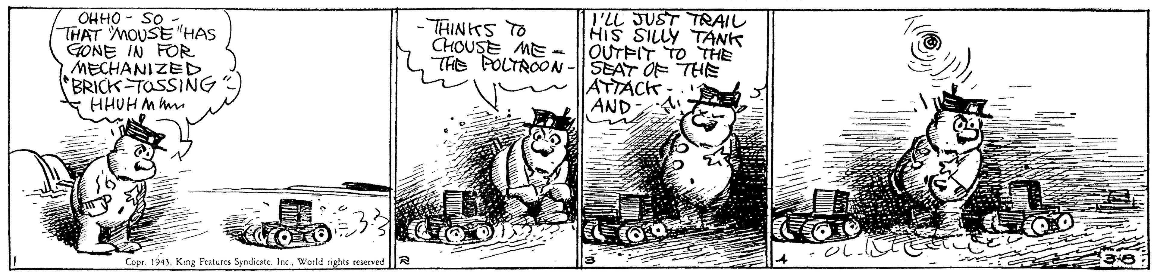 Drawing OCR: Os - OHHO THAT MOUSE"HAS GONE IN FOR MECHANIZED BRICK TOSSING HHUH M h -THINKS TO CHOUSE ME - THE POLTROON -|| SEAT OF THE I'LL JUST TRAIL HIS SILLY TANK OUTPIT TO THE ATTACK- AND Copr. 1943World rights reserved Os - OHHO THAT MOUSE"HAS GONE IN FOR MECHANIZED BRICK TOSSING HHUH M h -THINKS TO CHOUSE ME - THE POLTROON -|| SEAT OF THE I'LL JUST TRAIL HIS SILLY TANK OUTPIT TO THE ATTACK- AND Copr. 1943King Features Syndicate. In.World rights reserved