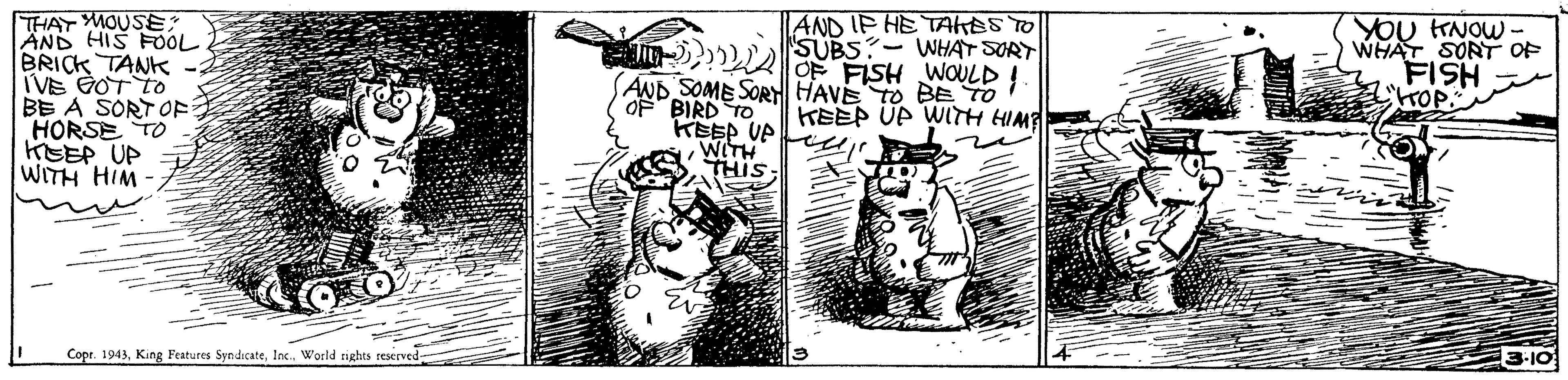 Rectangle OCR: THAT MOUSE? ÄND HIS FOÓL BRICK TANK IVE 2OT TO BE A SORT OF HORSE TO KEEP UP WITH HIM AND IP HE TAHESTO ) SUBS- WHAT SORT OF FISH WOULD! YOU HNOW - WHAT SORT OF FISH AKOP. AND SOME SOR HAVE To BE TO OF BIRD TO KEEP UP WITH HIM KEEP UP WITH THIS Copr. 1943Inc. World rights reserved- 3-10 THAT MOUSE? ÄND HIS FOÓL BRICK TANK IVE 2OT TO BE A SORT OF HORSE TO KEEP UP WITH HIM AND IP HE TAHESTO ) SUBS- WHAT SORT OF FISH WOULD! YOU HNOW - WHAT SORT OF FISH AKOP. AND SOME SOR HAVE To BE TO OF BIRD TO KEEP UP WITH HIM KEEP UP WITH THIS Copr. 1943King Features SyndicateInc. World rights reserved- 3-10