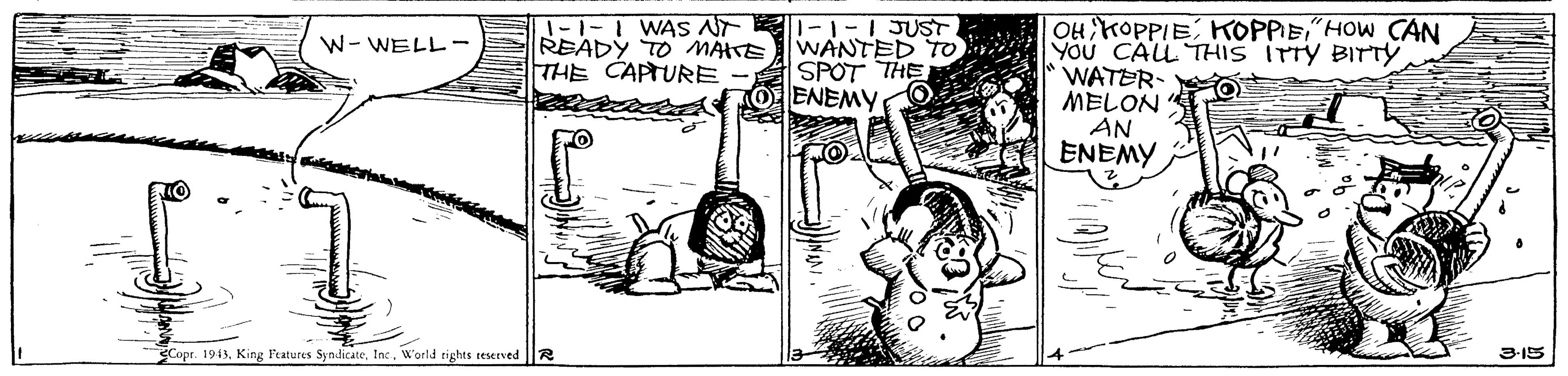 Art OCR: -1-1 WAS AT READY TO MÄTE THE CAPTURE 1-1-1JUST. WANTED TO SPOT THE ENEMY OH KOPPIE KOPPEHOW CAN YOU CALL THIS ITTY BITTY WATER- O MELON AN ENEMY W- WELL- Cope. 1943World rights reserved 3-15 -1-1 WAS AT READY TO MÄTE THE CAPTURE 1-1-1JUST. WANTED TO SPOT THE ENEMY OH KOPPIE KOPPEHOW CAN YOU CALL THIS ITTY BITTY WATER- O MELON AN ENEMY W- WELL- Cope. 1943King Features SyndicateWorld rights reserved 3-15