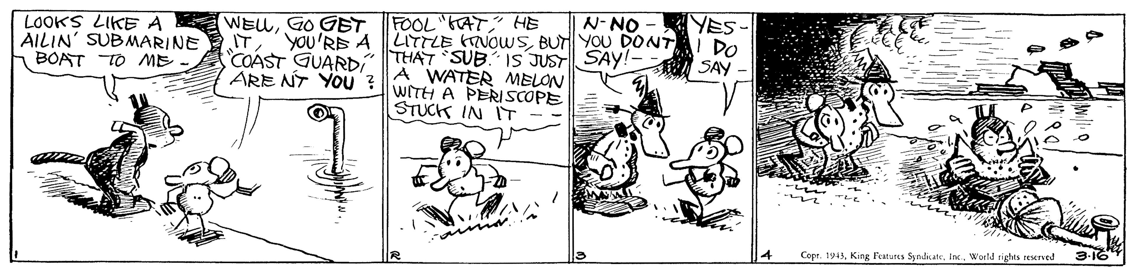 Line OCR: FOOL "AT HE ITBUT YOU DONT YES I DO SAY . N-NO WELLGO GET LOOKS LIKE A AILIN' SUBMARINE BOAT TO ME COAST GUARDí" ||THAT SUB IS JUST SAY!- A WATER MELON ARE NT YOU WITH A PERISCOPE STUCK IN IT 3-16 Copt. 1943World rights seserved FOOL "AT HE ITYOU'REALITTLE TINOWSBUT YOU DONT YES I DO SAY . N-NO WELLGO GET LOOKS LIKE A AILIN' SUBMARINE BOAT TO ME COAST GUARDí" ||THAT SUB IS JUST SAY!- A WATER MELON ARE NT YOU WITH A PERISCOPE STUCK IN IT 3-16 Copt. 1943King Peatutes SyndicateWorld rights seserved