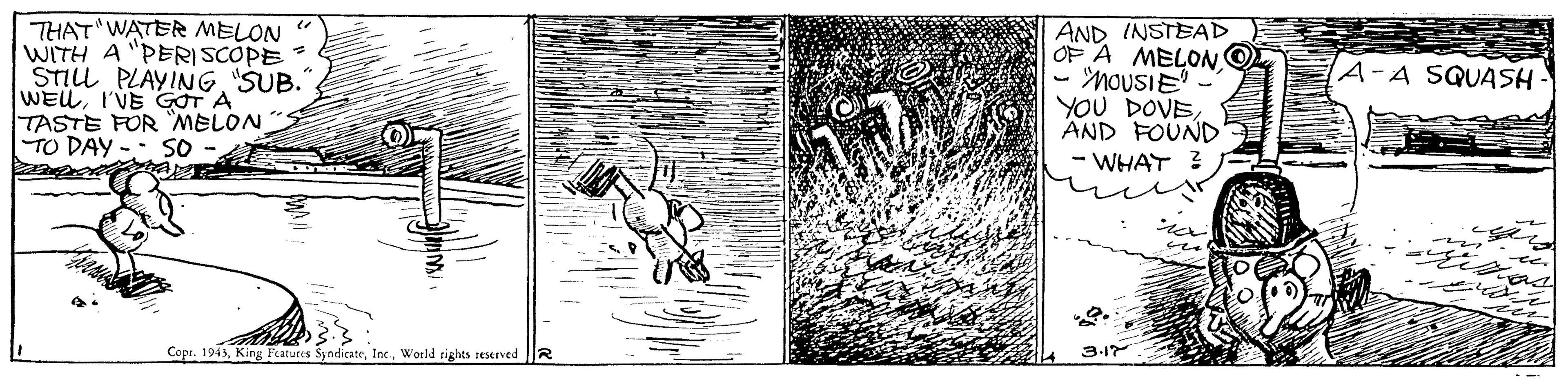 Creative arts OCR: THAT WATER MELON " WITH A "PERISCOPE STILL PLAYING"SUB. WEUI'VE GOT A TASTE FOR MELON TO DAY AND INSTEAD OF A MELONO - MOUSIE - YOU DOVEAND FOUND - WHAT 3 A-A SQUASH So Copr. 1943World tights reserved 3-17 THAT WATER MELON " WITH A "PERISCOPE STILL PLAYING"SUB. WEUI'VE GOT A TASTE FOR MELON TO DAY AND INSTEAD OF A MELONO - MOUSIE - YOU DOVEAND FOUND - WHAT 3 A-A SQUASH So Copr. 1943King Features SyndicateWorld tights reserved 3-17