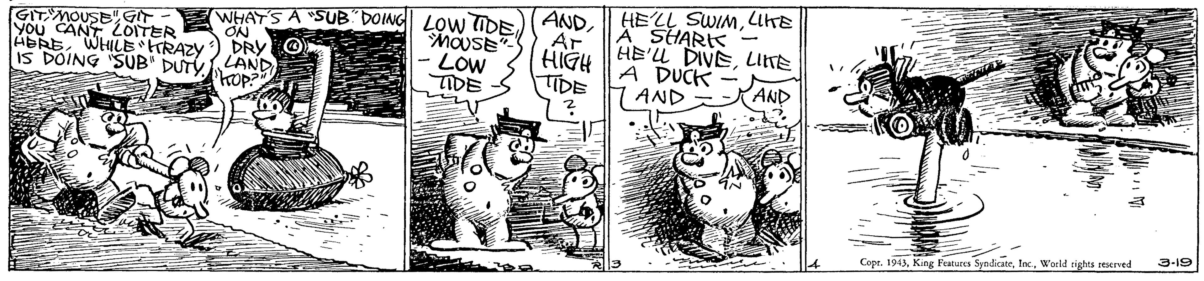 Fictional character OCR: WHAT'S A SUB DOING LOW DE)(ANDLIKE A SHARK HE'U DIVELIITE A DUCK 7AND ABREWHILE HRAZY IS DOING SUB" DUTYLAND Phop? GITYMOUSE" GIT You CANT LOITER ON DRY O MOUSE" LOW TIDE HIGH TIDE Ar AND 3-19 Cope. 1943World rights reserved WHAT'S A SUB DOING LOW DE)(AND|| HELL SWINMLIKE A SHARK HE'U DIVELIITE A DUCK 7AND ABREWHILE HRAZY IS DOING SUB" DUTYLAND Phop? GITYMOUSE" GIT You CANT LOITER ON DRY O MOUSE" LOW TIDE HIGH TIDE Ar AND 3-19 Cope. 1943King Features SyodicateWorld rights reserved