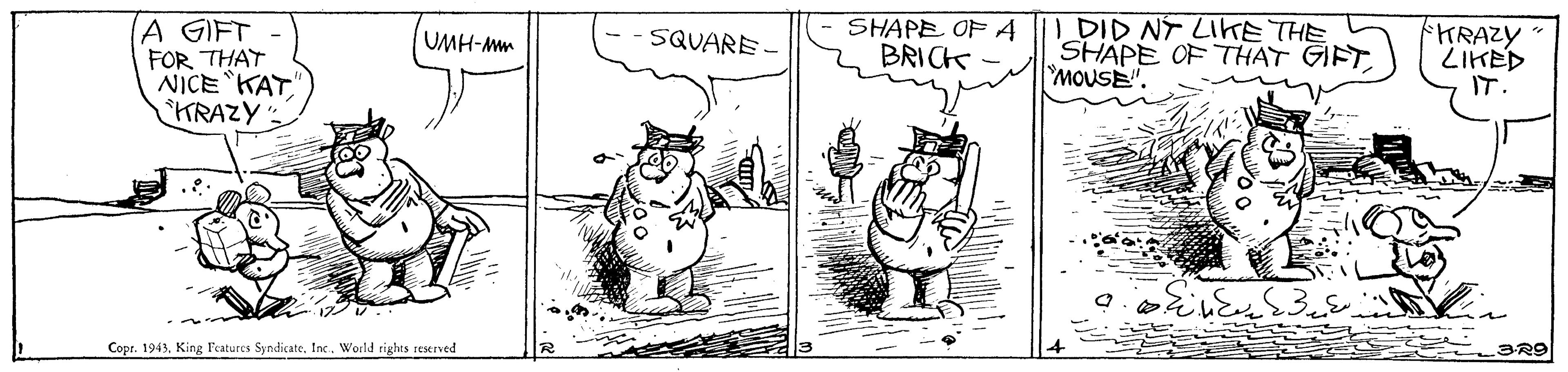 Line OCR: A GIFT FOR THAT NICEKAT" KRAZY SHAPE OF A BRICK DID NT LIKE THE SHAPE OF THAT GIFT MOUSE". HRAZY ZIKED IT. UMH-Mm SQUARE Cops. 1943World rights reserved 3R9 A GIFT FOR THAT NICEKAT" KRAZY SHAPE OF A BRICK DID NT LIKE THE SHAPE OF THAT GIFT MOUSE". HRAZY ZIKED IT. UMH-Mm SQUARE Cops. 1943King F'catures SyndicateWorld rights reserved 3R9