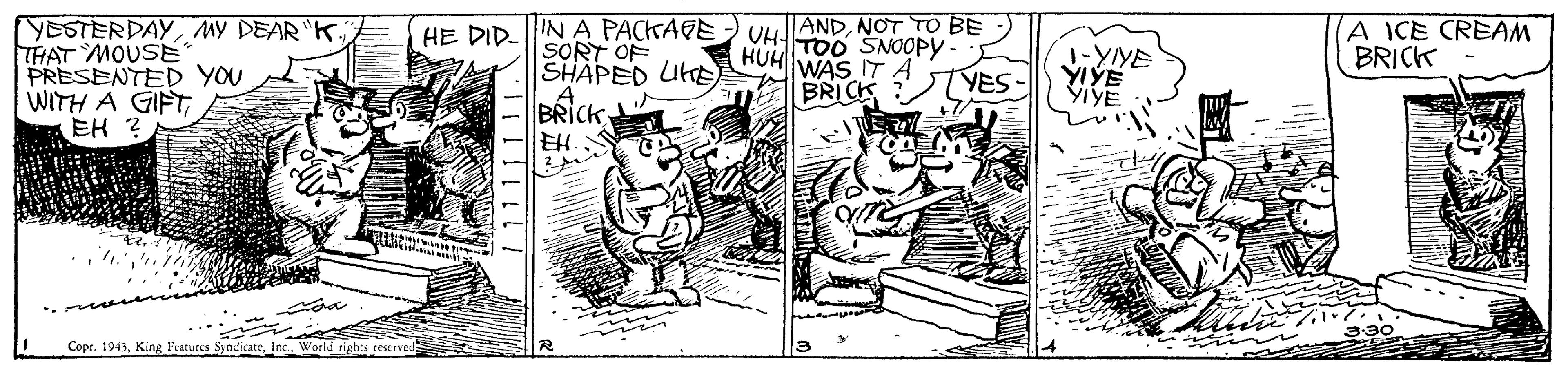 Parallel OCR: YESTERDAYMY DEAR "K THAT MOUSE PRESENTED YOU WITH A GIFT EH ? IN A PACKAGE SORT OF SHAPED UHE BRICKNOT TO BE UH- TOO SNOOPY HUH WAS IT A ICE CREAM BRICK HE DID- 1-YIYE VES- E BRICK Copr. 1943Inc. World rights reserved 1 11111 11. YESTERDAYMY DEAR "K THAT MOUSE PRESENTED YOU WITH A GIFT EH ? IN A PACKAGE SORT OF SHAPED UHE BRICKNOT TO BE UH- TOO SNOOPY HUH WAS IT A ICE CREAM BRICK HE DID- 1-YIYE VES- E BRICK Copr. 1943King Features SyndicateInc. World rights reserved 1 11111 11.