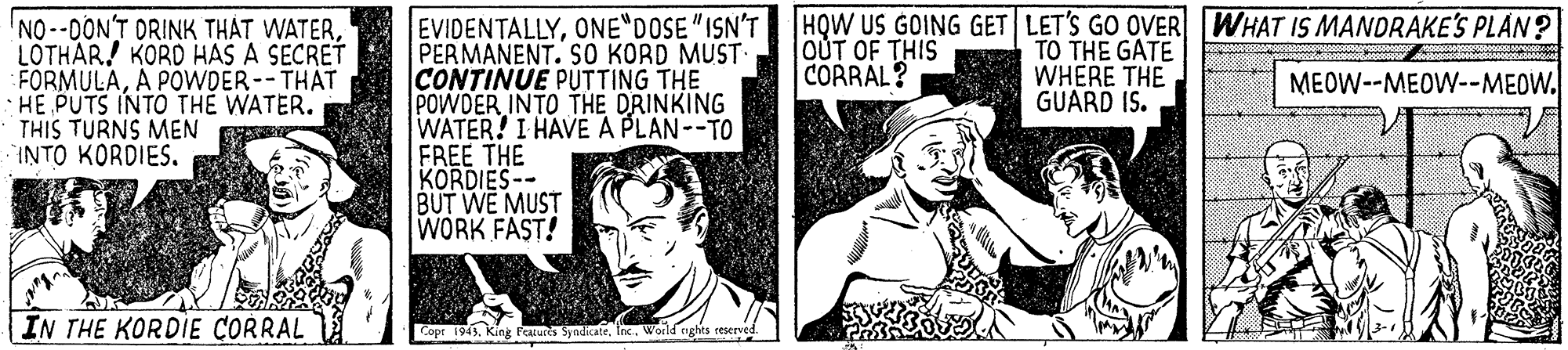 Art OCR: EVIDENTALLYONE DOSE"ISN'T PERMANENT. S0 KORD MUST CONTINUE PUTTING THE POWDER INTO THE DRINKING WATER! I HAVE A PLAN--TO FREE THE KORDIES-- BUT WE MUST WORK FAST! NO-DONT DRINK THAT WATERLOTHAR! KORD HAS A SECRET FORMULAA POWDER--THAT · HE PUTS INTO THE WATER. THIS TURNS MEN INTO KORDIES. HQW US GOING GET LET'S GO OVER WHAT IS MANDRAKE'S PLAN? TO THE GATE WHERE THE GUARD IS. OUT OF THIS CORRAL? MEOW--MEOW--MEOW. IN THE KORDIE CORRAL Copt 1943. King Faxures Syndicate. Inc.World ights ceserved EVIDENTALLYONE DOSE"ISN'T PERMANENT. S0 KORD MUST CONTINUE PUTTING THE POWDER INTO THE DRINKING WATER! I HAVE A PLAN--TO FREE THE KORDIES-- BUT WE MUST WORK FAST! NO-DONT DRINK THAT WATERLOTHAR! KORD HAS A SECRET FORMULAA POWDER--THAT · HE PUTS INTO THE WATER. THIS TURNS MEN INTO KORDIES. HQW US GOING GET LET'S GO OVER WHAT IS MANDRAKE'S PLAN? TO THE GATE WHERE THE GUARD IS. OUT OF THIS CORRAL? MEOW--MEOW--MEOW. IN THE KORDIE CORRAL Copt 1943. King Faxures Syndicate. Inc.World ights ceserved
