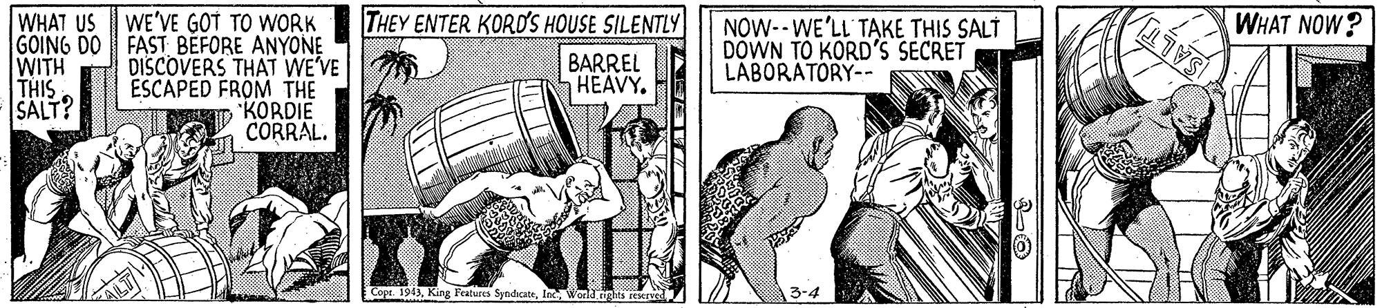 Parallel OCR: WHAT US WE'VE GOT TO WORK FAST BEFORE ANYONE DISCOVERS THAT WE'VE ESCAPED FROM THE KORDIE CORRAL. THEY ENTER KOROS HOUSE SILENTLY GOING DO WITH THIS SALT? NOW-- WE'LL' TAKE THIS SALT DOWN TO KORD'S SECRET LABORATORY-. WHAT NOW? BARREL aHEAVY. SAL Copt. 1943la World ights reerved 3-4 WHAT US WE'VE GOT TO WORK FAST BEFORE ANYONE DISCOVERS THAT WE'VE ESCAPED FROM THE KORDIE CORRAL. THEY ENTER KOROS HOUSE SILENTLY GOING DO WITH THIS SALT? NOW-- WE'LL' TAKE THIS SALT DOWN TO KORD'S SECRET LABORATORY-. WHAT NOW? BARREL aHEAVY. SAL Copt. 1943King Features Syndicatela World ights reerved 3-4