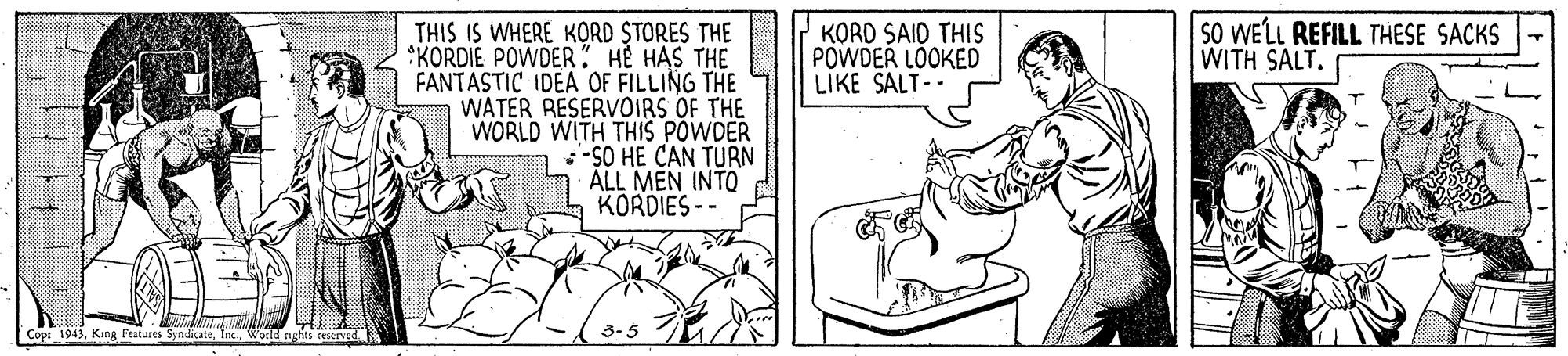 Line OCR: SO WELL REFILL THESE SACKS WITH SALT. THIS IS WHERE KORD STORES THE KORDIE POWDER HE HAS THE FANTASTIC IDEA OF FILLING THE WATER RESERVOIRS OF THE WORLD WITH THIS POWDER -SO HE CAN TURN KORD SAID THIS POWDER LOOKED LIKE SALT-- ALL MEN INTO KORDIES -- Cops 1943World rights rescrved. SO WELL REFILL THESE SACKS WITH SALT. THIS IS WHERE KORD STORES THE KORDIE POWDER HE HAS THE FANTASTIC IDEA OF FILLING THE WATER RESERVOIRS OF THE WORLD WITH THIS POWDER -SO HE CAN TURN KORD SAID THIS POWDER LOOKED LIKE SALT-- ALL MEN INTO KORDIES -- Cops 1943King Featuces SyndicateWorld rights rescrved.