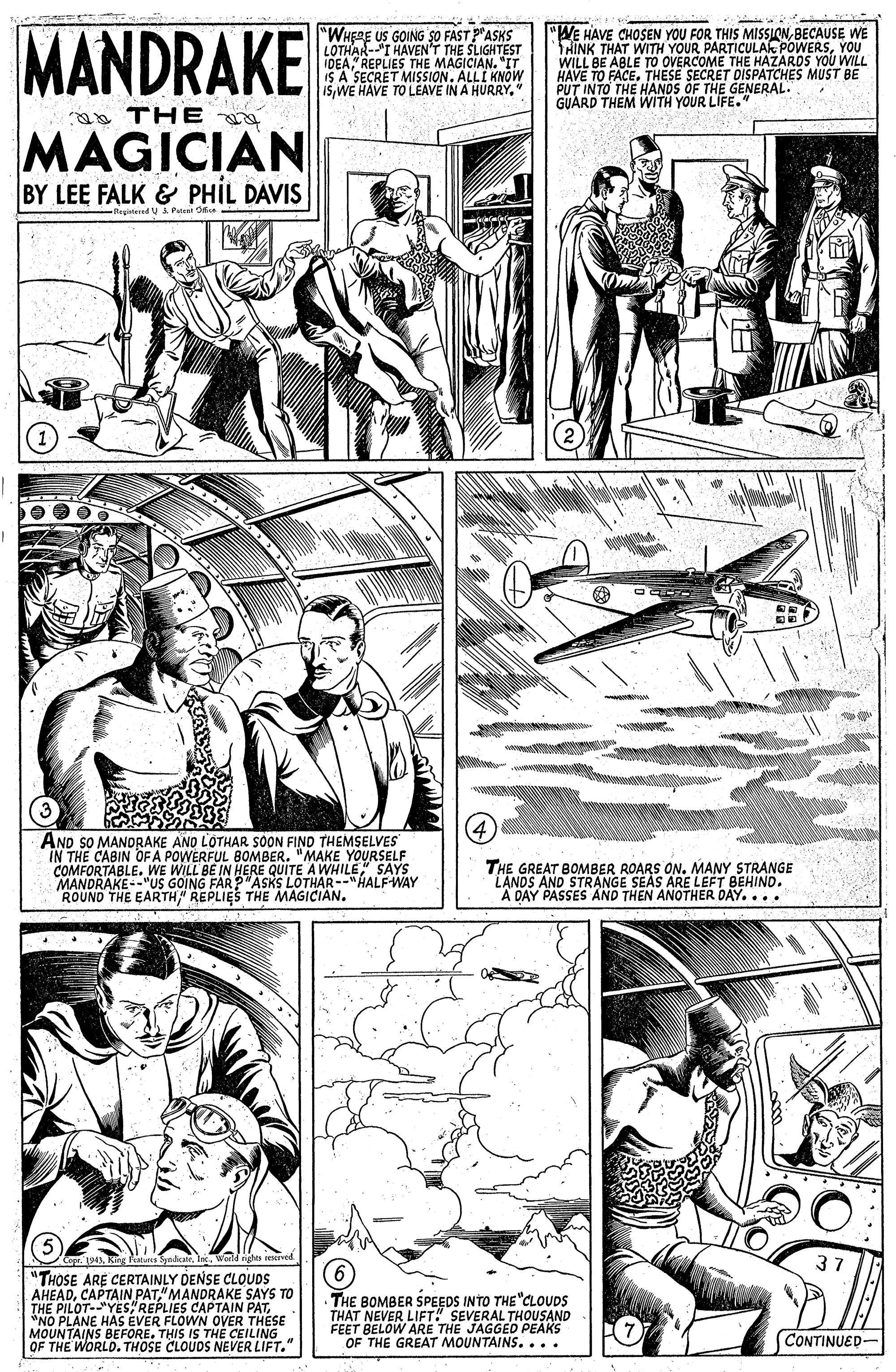 Gesture OCR: MANDRAKE "WHERE US GOING ?O FAST PASKS LOTHAR-I HAVEN'T THE SLIGHTEST IDEAREPLIES THE MAGICIAN. "IT IS A SECRE 15" "WE HAVE CHOSEN YOU FOR THIS MISSIONBECAUSE WE THINK THAT WITH YOUR PARTICULA POWERSYOU WILL BE ABLE TO OVERCOME THE HAZAROS YOU WILL HAVE TO FACE. THESE SECRET PUT INTO THE HANDS ÖF THE GENERAL MUST BE GUARD THEM WITH YOUR LIFE. 1. ALLI KNÓW ao THE MAGICIAN BY LEE FALK & PHIL DAVIS Regirtered U Putuat Ode AND SO MANDRAKE ANO LOTHAR SOON FIND THEMSELVES IN THE CABIN OF A POWERFUL BOMBER. "MAKE YOURSELF COMFORTABLE. WE WILL BE IN HERE QUITE A WHILE" SAYS MANDRAKE--"US GOIN ROUND THE EARTH REPLIES THE MAGICIAN. THE GREAT BOMBER ROARS ON. MANY STRANGE LANDS AND STRANGE SEAS ARE LEFT BEHIND. A DAY PASSES AND THEN ANOTHER DAY.... G FAR?"ASKS LOTHAR--"HALFWAY "THOSE ARE CERTAINLY DENSE CLOUDS AHEAD"MANDRAKE SAYS TO S CAPTAIN PATESE THE BOMBER SPEEDS INTO THE"CLOUDS THAT NEVER LIFT! SEVERAL THOUSAND FEET BELOW ARE THE JAGGED PEAKS OF THE GREAT MOUNTAINS.... "NO PLANE HAS ÉVER MOUNTAINS BEFORE. THIS IS THE CEILING OF THE WORLD. THOSE CLOUDS NEVER LIFT." CONTINUED- MANDRAKE "WHERE US GOING ?O FAST PASKS LOTHAR-I HAVEN'T THE SLIGHTEST IDEAREPLIES THE MAGICIAN. "IT IS A SECRE 15WE HAVE TO LEAVE IN A HURRY" "WE HAVE CHOSEN YOU FOR THIS MISSIONBECAUSE WE THINK THAT WITH YOUR PARTICULA POWERSYOU WILL BE ABLE TO OVERCOME THE HAZAROS YOU WILL HAVE TO FACE. THESE SECRET PUT INTO THE HANDS ÖF THE GENERAL MUST BE GUARD THEM WITH YOUR LIFE. 1. ALLI KNÓW ao THE MAGICIAN BY LEE FALK & PHIL DAVIS Regirtered U Putuat Ode AND SO MANDRAKE ANO LOTHAR SOON FIND THEMSELVES IN THE CABIN OF A POWERFUL BOMBER. "MAKE YOURSELF COMFORTABLE. WE WILL BE IN HERE QUITE A WHILE" SAYS MANDRAKE--"US GOIN ROUND THE EARTH REPLIES THE MAGICIAN. THE GREAT BOMBER ROARS ON. MANY STRANGE LANDS AND STRANGE SEAS ARE LEFT BEHIND. A DAY PASSES AND THEN ANOTHER DAY.... G FAR?"ASKS LOTHAR--"HALFWAY "THOSE ARE CERTAINLY DENSE CLOUDS AHEADCAPTAIN PAT"MANDRAKE SAYS TO S CAPTAIN PATESE THE BOMBER SPEEDS INTO THE"CLOUDS THAT NEVER LIFT! SEVERAL THOUSAND FEET BELOW ARE THE JAGGED PEAKS OF THE GREAT MOUNTAINS.... "NO PLANE HAS ÉVER MOUNTAINS BEFORE. THIS IS THE CEILING OF THE WORLD. THOSE CLOUDS NEVER LIFT." CONTINUED-