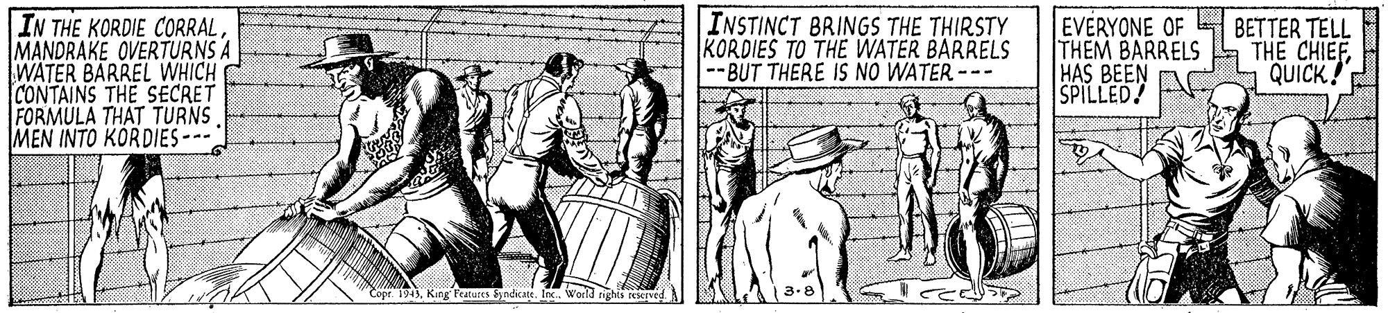 Line art OCR: IN THE KORDIE CORRALMANDRAKE OVERTURNS A WATER BARREL WHICH CONTAINS THE SECRET FORMULA THAT TURNS MEN INTO KORDIES --- INSTINCT BRINGS THE THIRSTY KORDIES TO THE WATER BARRELS -BUT THERE IS NO WATER --- EVERYONE OF THEM BARRELS BETTER TELL THE CHIEFQUICK! HAS BEEN AC SPILLED! 1943King Features &yndicate. Inc. World righis reIved IN THE KORDIE CORRALMANDRAKE OVERTURNS A WATER BARREL WHICH CONTAINS THE SECRET FORMULA THAT TURNS MEN INTO KORDIES --- INSTINCT BRINGS THE THIRSTY KORDIES TO THE WATER BARRELS -BUT THERE IS NO WATER --- EVERYONE OF THEM BARRELS BETTER TELL THE CHIEFQUICK! HAS BEEN AC SPILLED! 1943King Features &yndicate. Inc. World righis reIved
