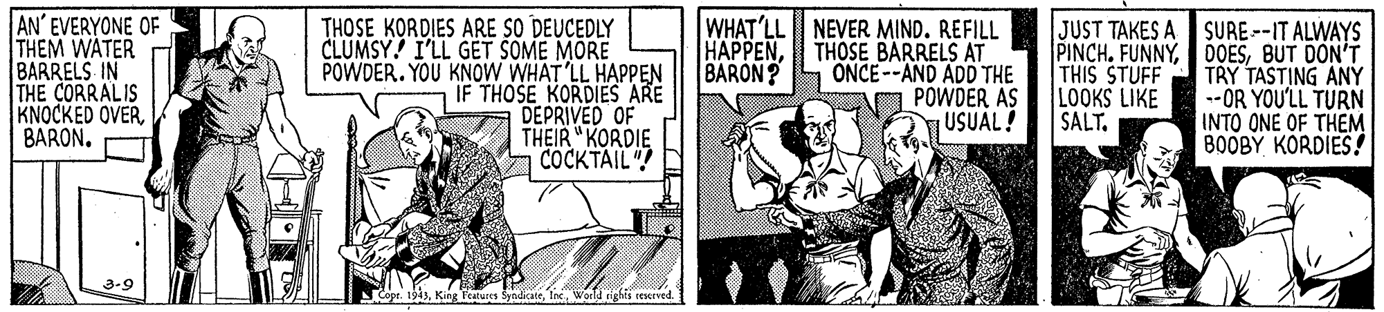 Art OCR: AN' EVERYONE OF THEM WATER BARRELS IN THE CORRALIS KNOCKED OVERBARON. THOSE KORDIES ARE SO DEUCEDLY CLUMSY! I'LL GET SOME MORE POWDER. YOU KNOW WHAT'LL HAPPEN IF THOSE KORDIES ARE DEPRIVED OF THEIR " KORDIE COCKTAIL! WHAT'LL NEVER MIND. REFILL THOSE BARRELS AT ONCE--AND ADD THE PÓWDER AS USUAL! JUST TAKES A SURE--IT ALWAYS PINCH. FUNNYBUT DON'T TRY TASTING ANY -- OR YOU'LL TURN INTO ONE OF THEM 80OBY KORDIES! HAPPENBARON? THIS STUFF LOOKS LIKE SALT. 3-9 Cope. 1943World rights reserved. AN' EVERYONE OF THEM WATER BARRELS IN THE CORRALIS KNOCKED OVERBARON. THOSE KORDIES ARE SO DEUCEDLY CLUMSY! I'LL GET SOME MORE POWDER. YOU KNOW WHAT'LL HAPPEN IF THOSE KORDIES ARE DEPRIVED OF THEIR " KORDIE COCKTAIL! WHAT'LL NEVER MIND. REFILL THOSE BARRELS AT ONCE--AND ADD THE PÓWDER AS USUAL! JUST TAKES A SURE--IT ALWAYS PINCH. FUNNYBUT DON'T TRY TASTING ANY -- OR YOU'LL TURN INTO ONE OF THEM 80OBY KORDIES! HAPPENBARON? THIS STUFF LOOKS LIKE SALT. 3-9 Cope. 1943King Features SyndicateWorld rights reserved.