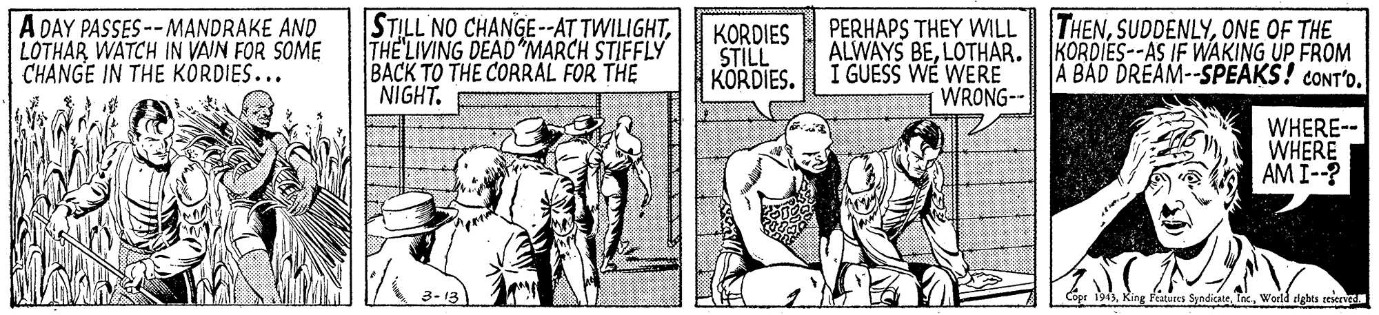 Art OCR: A DAY PASSES --MANDRAKE AND LOTHAR WATCH IN VAIN FOR SOME CHANGE IN THE KÖRDIES... STILL NO CHANGE--AT TWILIGHTTHE LIVING DEAD*MARCH STIFFLY BACK TO THE CORRAL FOR THE NIGHT. KORDIES STILL KORDIES. PERHAPS THEY WILL THENONE OF THE KORDIES--AS IF WAKING UP FROM A BAD DREAM--SPEAKS! CONT'OLOTHAR. I GUESS WE WERE WRONG-- WHERE-- WHERE AM I--? 3- 13 Cope 1943World dghts reserved A DAY PASSES --MANDRAKE AND LOTHAR WATCH IN VAIN FOR SOME CHANGE IN THE KÖRDIES... STILL NO CHANGE--AT TWILIGHTTHE LIVING DEAD*MARCH STIFFLY BACK TO THE CORRAL FOR THE NIGHT. KORDIES STILL KORDIES. PERHAPS THEY WILL THENONE OF THE KORDIES--AS IF WAKING UP FROM A BAD DREAM--SPEAKS! CONT'OALWAYS BELOTHAR. I GUESS WE WERE WRONG-- WHERE-- WHERE AM I--? 3- 13 Cope 1943King Features SyndicateWorld dghts reserved