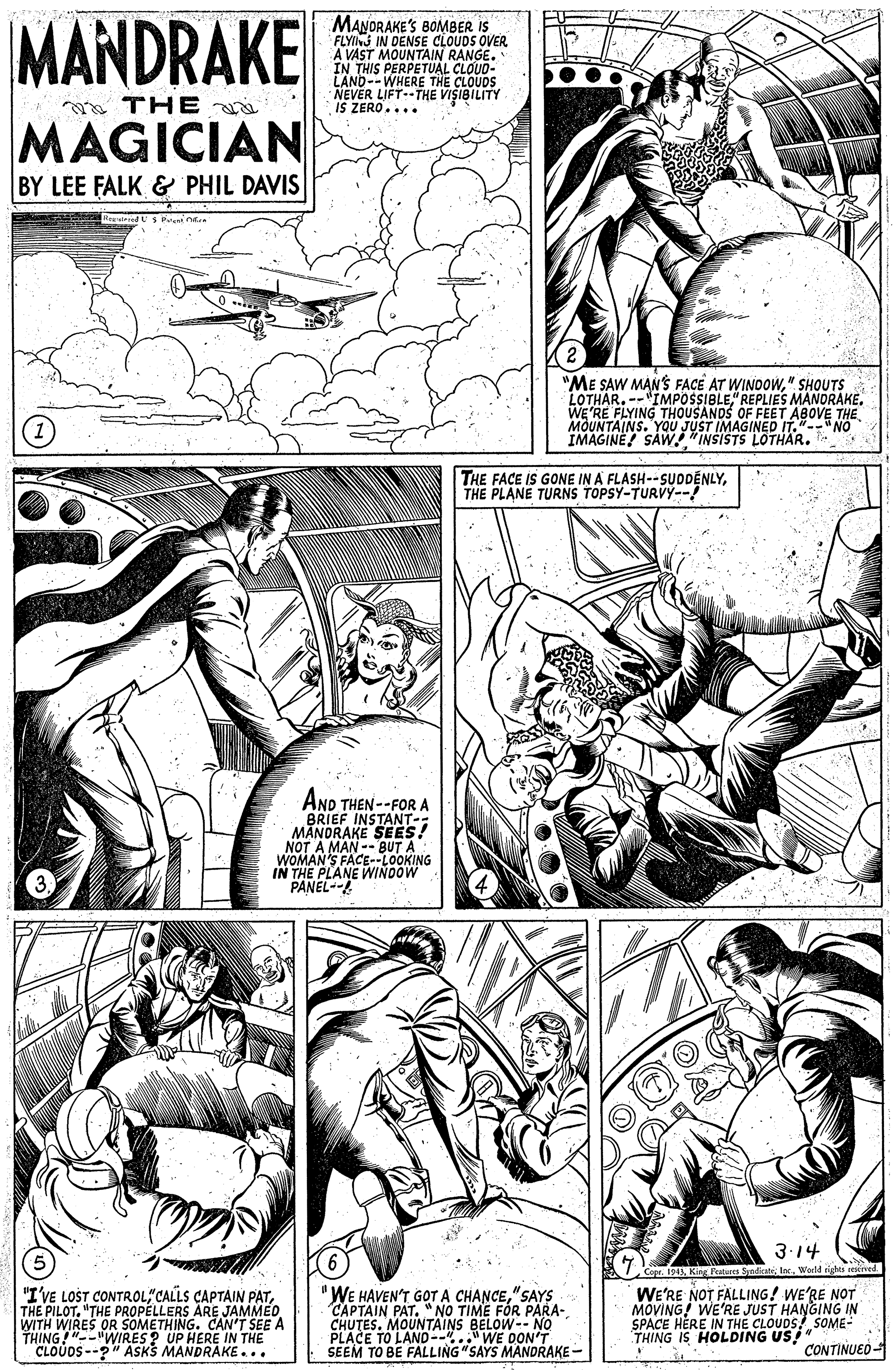 Newspaper OCR: MANDRAKE MANDRAKE'S BOMBER IS FLYING IN DENSE CLOUDS OVER A VAST MOUNTAIN RANGE. IN THIS PERPETUAL CLOUD- LAND--WHERE THE NEVER LIFT--THE VISIBILITY IS ZERO.... ?? + THE i MAGICIAN BY LEE FALK & PHIL DAVIS "ME SAW MAN'S FACÊ AT WINOOW" SHOUTS LOTHAR. --"IMPOSSIBLE" REPLIES MANDRAKE. WE'RE FLYING THOUSANDS OF FEET ABOVE THE MOUNTAINS. YOU JUST IMAGINED IT." NO IMAGINE! SAW. "INSISTS LOTHAR. THE FACE IS GONE IN A FLASH--SUDDENLYTHE PLANE TURNS TOPSY-TURVY-! AND THEN --FOR A BRIEF INSTANT-: MANORAKE SEES! NOT A MAN -- BUT A WOMAN'S FACE--LOOKING IN THE PLANE WINOOW PANEL-- 3.14 Copr. 1913Werld righes "I'VE LOST CONTROL"CALLS CAPTAIN PAT"THE PROPELLERS ARE JAMMED WITH WIRES OR SOMETHING. CAN'T SEE A THING!"--"WIRES ? UP HERE IN THE CLOUDS --?" ASKS MANDRAKE... "WE HAVEN'T GOT A CHANCE" SAYS CAPTAIN PAT. "NO TIME FÓR PARA- CHUTES. MOUNTAINS BELOW-- NO PLACE TO LAND-- WE DUORAKE - SEEM TO BE FALLING "SAYS WE'RE NOT FALLING! WE'RE NOT MOVING! WE'RE JUST HANGING IN SPACE HERE IN THE CLOUDS SOME- THING IS HOLDING US" CONTINUED MANDRAKE MANDRAKE'S BOMBER IS FLYING IN DENSE CLOUDS OVER A VAST MOUNTAIN RANGE. IN THIS PERPETUAL CLOUD- LAND--WHERE THE NEVER LIFT--THE VISIBILITY IS ZERO.... ?? + THE i MAGICIAN BY LEE FALK & PHIL DAVIS "ME SAW MAN'S FACÊ AT WINOOW" SHOUTS LOTHAR. --"IMPOSSIBLE" REPLIES MANDRAKE. WE'RE FLYING THOUSANDS OF FEET ABOVE THE MOUNTAINS. YOU JUST IMAGINED IT." NO IMAGINE! SAW. "INSISTS LOTHAR. THE FACE IS GONE IN A FLASH--SUDDENLYTHE PLANE TURNS TOPSY-TURVY-! AND THEN --FOR A BRIEF INSTANT-: MANORAKE SEES! NOT A MAN -- BUT A WOMAN'S FACE--LOOKING IN THE PLANE WINOOW PANEL-- 3.14 Copr. 1913Kis PeuIES Sndicate IncWerld righes "I'VE LOST CONTROL"CALLS CAPTAIN PATTHE PILOT"THE PROPELLERS ARE JAMMED WITH WIRES OR SOMETHING. CAN'T SEE A THING!"--"WIRES ? UP HERE IN THE CLOUDS --?" ASKS MANDRAKE... "WE HAVEN'T GOT A CHANCE" SAYS CAPTAIN PAT. "NO TIME FÓR PARA- CHUTES. MOUNTAINS BELOW-- NO PLACE TO LAND-- WE DUORAKE - SEEM TO BE FALLING "SAYS WE'RE NOT FALLING! WE'RE NOT MOVING! WE'RE JUST HANGING IN SPACE HERE IN THE CLOUDS SOME- THING IS HOLDING US" CONTINUED