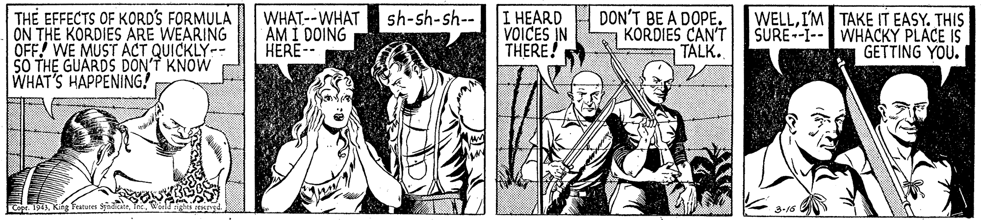 Style OCR: TH? EFFECTS OF KORD'S FORMULA ON THE KORDIES ARE WEARING OFF! WE MUST ACT QUICKLY-- SO THE GUARDS DON'T KNOW WHAT'S HAPPENING! WHAT--WHAT sh-sh-sh-- AM I DOING HERE-- I HEARD VOICES IN THERE! DON'T BE A DOPE. KORDIES CAN'T TALK. WELLI'M TAKE IT EASY. THIS SURE--I-- WHÄCKY PLACE IS GETTING YOU. Copr. 19433-16 TH? EFFECTS OF KORD'S FORMULA ON THE KORDIES ARE WEARING OFF! WE MUST ACT QUICKLY-- SO THE GUARDS DON'T KNOW WHAT'S HAPPENING! WHAT--WHAT sh-sh-sh-- AM I DOING HERE-- I HEARD VOICES IN THERE! DON'T BE A DOPE. KORDIES CAN'T TALK. WELLI'M TAKE IT EASY. THIS SURE--I-- WHÄCKY PLACE IS GETTING YOU. Copr. 1943King featutes Syndkate