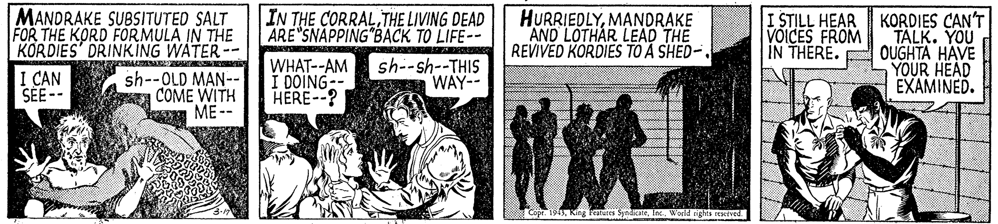 Pattern OCR: MANDRAKE SU8SITUTED SALT FOR THE KORD FORMULA IN THE KORDIES' DRINKING WATER-- IN THE CORRAL THE LIVING DEAD ARE SNAPPING BACK TO LIFE-- HURRIEDLYMANDRAKE AND LOTHAR LEAD THE REVIVED KORDIES TO A SHED- I STILL HEAR VOICES FROM KORDIES CAN'T TALK. YOU IN THERE. OUGHTA HAVE YOUR HEAD EXAMINED. I CAN SEE-- sh--OLD MAN-- COME WITH ??-- WHAT--AM I DOING-- HERE--? sh--sh--THIS WAY-- 8000 Copr. 1943Worid rights resceved. MANDRAKE SU8SITUTED SALT FOR THE KORD FORMULA IN THE KORDIES' DRINKING WATER-- IN THE CORRAL THE LIVING DEAD ARE SNAPPING BACK TO LIFE-- HURRIEDLYMANDRAKE AND LOTHAR LEAD THE REVIVED KORDIES TO A SHED- I STILL HEAR VOICES FROM KORDIES CAN'T TALK. YOU IN THERE. OUGHTA HAVE YOUR HEAD EXAMINED. I CAN SEE-- sh--OLD MAN-- COME WITH ??-- WHAT--AM I DOING-- HERE--? sh--sh--THIS WAY-- 8000 Copr. 1943King Festutes SyndicateWorid rights resceved.