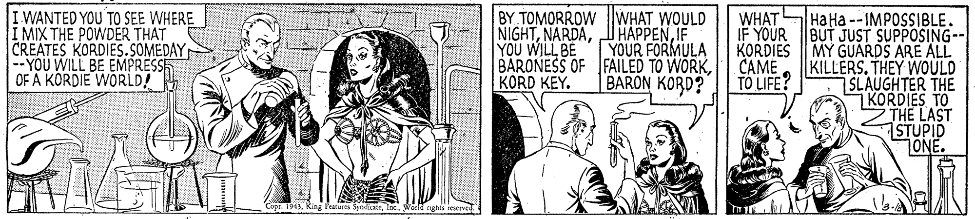 Line OCR: WANTED YOU TO SEE WHERE I MIX THE POWDER THAT CREATES KORDIES.SOMEDAY --YOU WILL BE EMPRESSE OF A KORDIE WORLD! BY TOMORROW WHAT WOULD NIGHTYOU WILL BE BARONESS OF FAILED TO WORKKORD KEY. WHAT IF YOUR KORDIES CAME TO LIFE? Ha Ha --IMPOSSIBLE. BUT JUST SUPPOSING-- MY GUARDS ARE ALL KILLERS. THEY WOULD SLAUGHTER THE KORDIES TO ZTHE LAST STUPID ONE. HAPPENIF YOUR FORMULA BARON KORD? Copr. 1945lac. Wörld rghts WANTED YOU TO SEE WHERE I MIX THE POWDER THAT CREATES KORDIES.SOMEDAY --YOU WILL BE EMPRESSE OF A KORDIE WORLD! BY TOMORROW WHAT WOULD NIGHTYOU WILL BE BARONESS OF FAILED TO WORKKORD KEY. WHAT IF YOUR KORDIES CAME TO LIFE? Ha Ha --IMPOSSIBLE. BUT JUST SUPPOSING-- MY GUARDS ARE ALL KILLERS. THEY WOULD SLAUGHTER THE KORDIES TO ZTHE LAST STUPID ONE. HAPPENIF YOUR FORMULA BARON KORD? Copr. 1945King Fratucis Syodicatelac. Wörld rghts