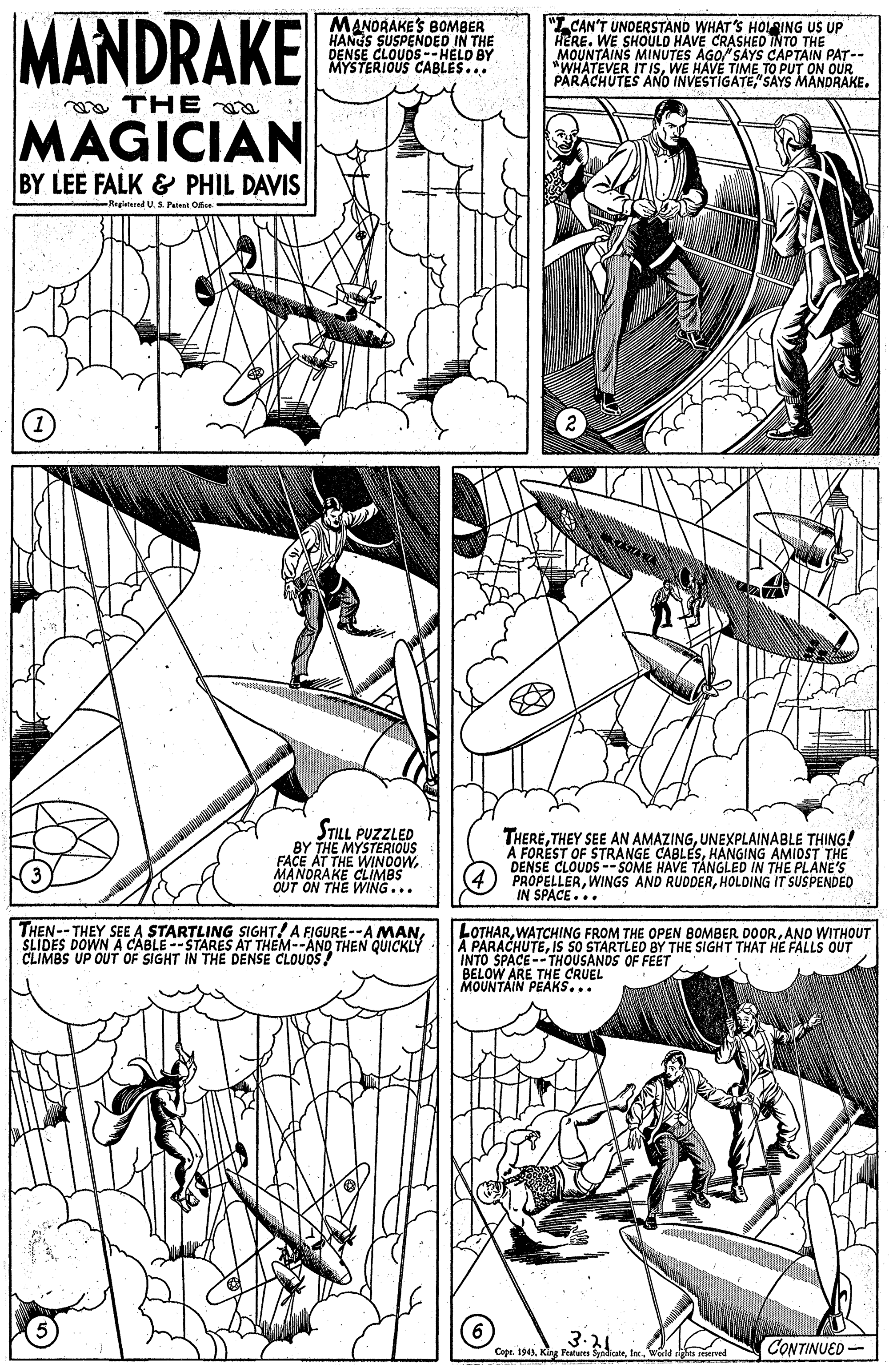 Line art OCR: MANDRAKE MANORAKE'S BOMBER HANGS SUSPENDED IN THE DENSE CLOUDS--HELD BY MYSTERIOUS CABLES... "LCAN'T UNDERSTAND WHAT'S HOIING US UP HERE. WE SHOULD HAVE CRASHED INTO THE MOUNTAINS MINUTES AGO SAYS CAPTAIN PAT-- "WHATEVER IT ISWE HAVE TIME TO PUT ON OUR PARACHUTES ANO INVESTIGATE"SAYS MANDRAKE. a THE a MAGICIAN BY LEE FALK & PHIL DAVIS Regiered U S Paient Odce STILL PUZZLED BY THE MYSTERIOUS FACE AT THE WINDOWMANDRAKE CLIMBS OUT ON THE WING... THEREUNEXPLAINABLE THING! A FOREST OF STRANGE CABLESHANGING AMIDST THE DENSE CLOUDS -- SOME HAVE TANGLED IN THE PLANE'S PROPELLERHOLDING IT SUSPENDED IN SPACE... THEN-- THEY SEE A STARTLING SIGHT! A FIGURE --A MANSLIDES DOWN A CABLE --STARES AT THEM--ANQ THEN QUICKLY CLIMBS UP OUT OF SIGHT IN THE DEËNSE CLOUOS! LOTHARAND WITHOUT A PARACHUTEIS SO STARTLED BY THE SIGHT THAT HE FALLS OUT INTO SPACE--THOUSANDS OF FEET BELOW ARE THE CRUEL MOUNTAIN PEAKS... 3.21 Copr. 194)Woild rights reiened CONTINUED - MANDRAKE MANORAKE'S BOMBER HANGS SUSPENDED IN THE DENSE CLOUDS--HELD BY MYSTERIOUS CABLES... "LCAN'T UNDERSTAND WHAT'S HOIING US UP HERE. WE SHOULD HAVE CRASHED INTO THE MOUNTAINS MINUTES AGO SAYS CAPTAIN PAT-- "WHATEVER IT ISWE HAVE TIME TO PUT ON OUR PARACHUTES ANO INVESTIGATE"SAYS MANDRAKE. a THE a MAGICIAN BY LEE FALK & PHIL DAVIS Regiered U S Paient Odce STILL PUZZLED BY THE MYSTERIOUS FACE AT THE WINDOWMANDRAKE CLIMBS OUT ON THE WING... THERETHEY SEE AN AMAZINGUNEXPLAINABLE THING! A FOREST OF STRANGE CABLESHANGING AMIDST THE DENSE CLOUDS -- SOME HAVE TANGLED IN THE PLANE'S PROPELLERWINGS AND RUDDERHOLDING IT SUSPENDED IN SPACE... THEN-- THEY SEE A STARTLING SIGHT! A FIGURE --A MANSLIDES DOWN A CABLE --STARES AT THEM--ANQ THEN QUICKLY CLIMBS UP OUT OF SIGHT IN THE DEËNSE CLOUOS! LOTHARWATCHING FROM THE OPEN BOMBER DOORAND WITHOUT A PARACHUTEIS SO STARTLED BY THE SIGHT THAT HE FALLS OUT INTO SPACE--THOUSANDS OF FEET BELOW ARE THE CRUEL MOUNTAIN PEAKS... 3.21 Copr. 194)Klag Fetutta SyndicaeWoild rights reiened CONTINUED -
