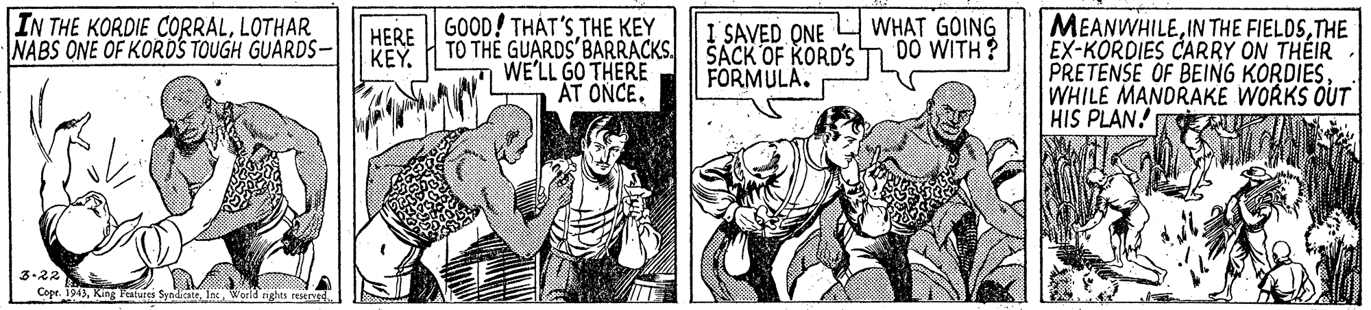 Publication OCR: MEANWHILETHE EX-KORDIES CARRY ON THÉIR PRETENSE OF BEING KORDIESWHILE MANDRAKE WORKS OUT HIS PLAN! IN THE KORDIE CORRALLOTHAR NABS ONE OF KORDS TOUGH GUARDS- HERE || GOOD! THÁT'S THE KEY TO TH? GUARDS'BARRACKS. WE'LL GO THERE I SAVED QNE SACK OF KORD'S FORMULA. WHAT GOING DO WITH? KEYAT ONCE. 3-22 Copr. 194)World nghts reserved MEANWHILEIN THE FIELDSTHE EX-KORDIES CARRY ON THÉIR PRETENSE OF BEING KORDIESWHILE MANDRAKE WORKS OUT HIS PLAN! IN THE KORDIE CORRALLOTHAR NABS ONE OF KORDS TOUGH GUARDS- HERE || GOOD! THÁT'S THE KEY TO TH? GUARDS'BARRACKS. WE'LL GO THERE I SAVED QNE SACK OF KORD'S FORMULA. WHAT GOING DO WITH? KEYAT ONCE. 3-22 Copr. 194)King Festures SyndicateWorld nghts reserved
