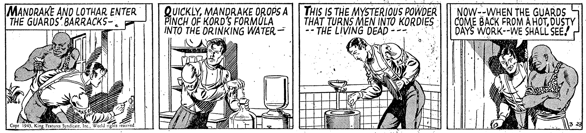 Advertising OCR: MANDRAKE AND LOTHAR ENTER TH? GUARDS' BARRACKS-. QUICKLYMANDRAKE OROPS A PINCH OF KORD'S FORMÚLA INTO THE DRINKING WATER- THIS IS THE MYSTERIOUS POWDER TH?T TURNS MEN INTO KORDIES -- THE LIVING DEAD --- NOW--WHEN THE GUARDS COME BACK FROM A HOTDUSTY DAYS WORK--WE SHALL SEE! Copr 1943Wocld rights reerved. MANDRAKE AND LOTHAR ENTER TH? GUARDS' BARRACKS-. QUICKLYMANDRAKE OROPS A PINCH OF KORD'S FORMÚLA INTO THE DRINKING WATER- THIS IS THE MYSTERIOUS POWDER TH?T TURNS MEN INTO KORDIES -- THE LIVING DEAD --- NOW--WHEN THE GUARDS COME BACK FROM A HOTDUSTY DAYS WORK--WE SHALL SEE! Copr 1943King Pratures SyndicateWocld rights reerved.