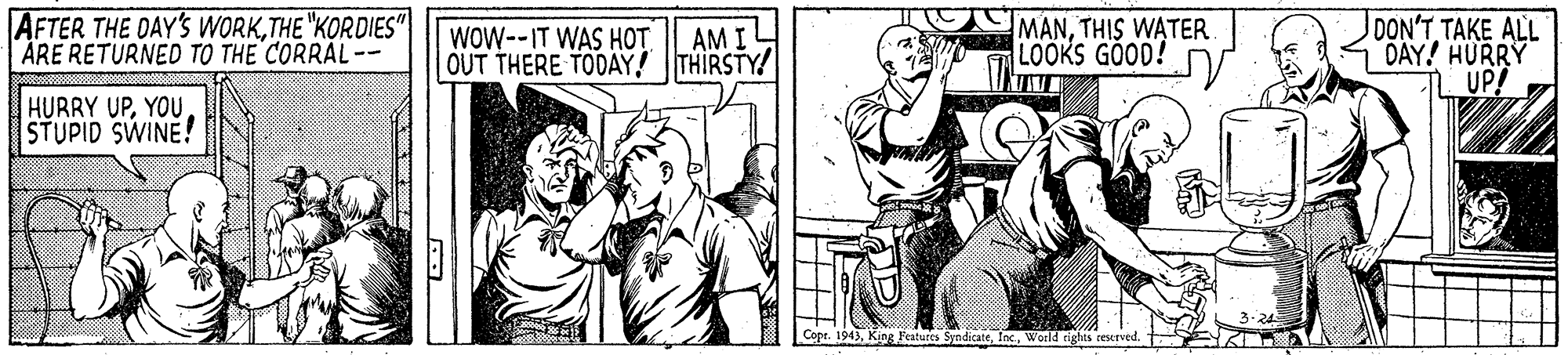 Line OCR: AFTER THE OAY'S WORKTHE "KORDIES" ARE RETURNED TO THE CORRAL-- MANTHIS WATER LOOKS GOOD! DON'T TAKE ALL DAY! HURRY UP? AM I WOW--IT WAS HOT OUT THERE TODÂY! THIRSTY! HURRY UPSTUPID SWINE! Cope. 1943K Fatures SyndicateWorld rights reserved. t AFTER THE OAY'S WORKTHE "KORDIES" ARE RETURNED TO THE CORRAL-- MANTHIS WATER LOOKS GOOD! DON'T TAKE ALL DAY! HURRY UP? AM I WOW--IT WAS HOT OUT THERE TODÂY! THIRSTY! HURRY UPSTUPID SWINE! Cope. 1943K Fatures SyndicateWorld rights reserved. t