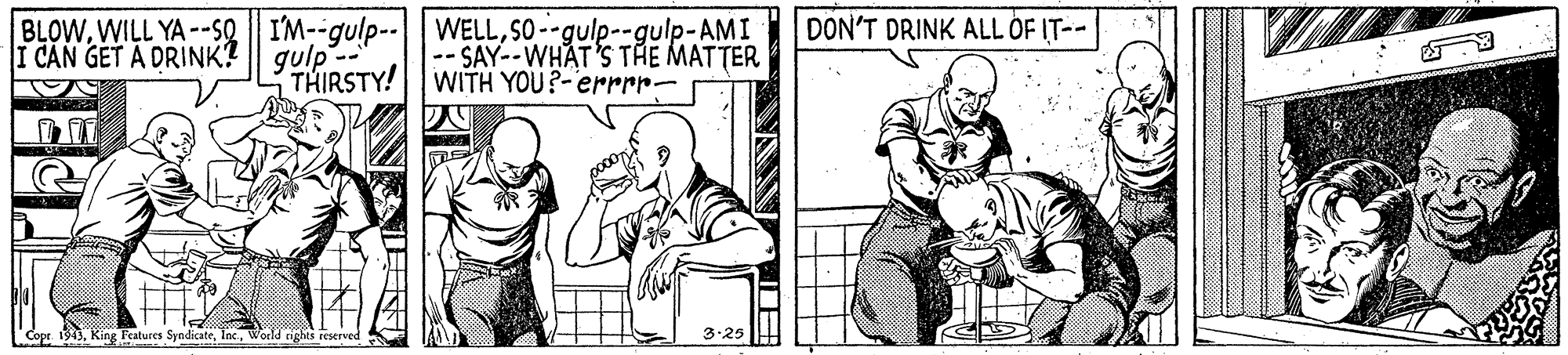 Sharing OCR: DON'T DRINK ALL OF IT-- BLOWSO--gulp--gulp-AMI |-- SAY--WHAT'S THE MATTER WITH YOU?-errrr- I CAN GET A DRINK? || gulp - THIRSTY! Copr 1943World rights reserved 3-25 DON'T DRINK ALL OF IT-- BLOWWILL YA --So | I'M--gulp--WELLSO--gulp--gulp-AMI |-- SAY--WHAT'S THE MATTER WITH YOU?-errrr- I CAN GET A DRINK? || gulp - THIRSTY! Copr 1943King Features SyndicateWorld rights reserved 3-25