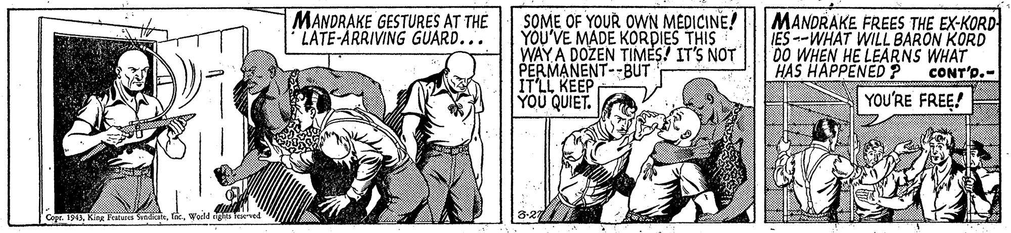 Comic book OCR: MANDRAKE GESTURES AT THE LATE-ARRIVING GUARD... SOME OF YOUR OWN MEDICINE! YOU'VE MADE KORDIES THIS WAY A DOZEN TIMES! IT'S NOT PERMANENT--BUT IT'LL KEEP YOU QUIET. MANDRAKE FREES THE EX-KORD IES--WHAT WILL BARON KORD DO WHEN HE LEARNS WHAT HAS HAPPENED? CONT'p.- YOU'RE FREE! Copr. 1943World igs Terved MANDRAKE GESTURES AT THE LATE-ARRIVING GUARD... SOME OF YOUR OWN MEDICINE! YOU'VE MADE KORDIES THIS WAY A DOZEN TIMES! IT'S NOT PERMANENT--BUT IT'LL KEEP YOU QUIET. MANDRAKE FREES THE EX-KORD IES--WHAT WILL BARON KORD DO WHEN HE LEARNS WHAT HAS HAPPENED? CONT'p.- YOU'RE FREE! Copr. 1943KinR Features SyndicateWorld igs Terved