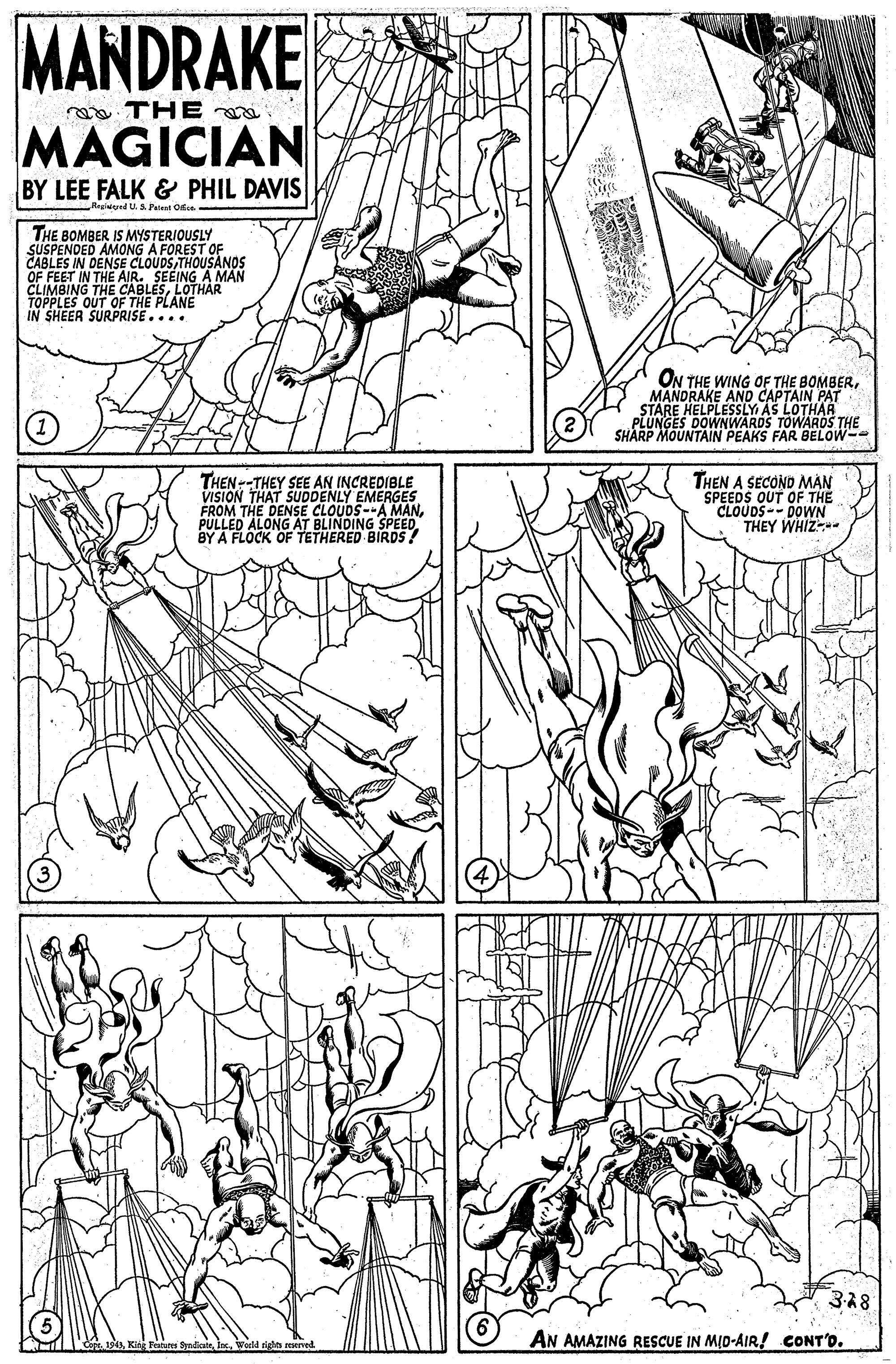 Pattern OCR: MANDRAKE THE MAGICIAN BY LEE FALK & PHIL DAVIS Regied U.S. Patest Ofice. THE BOMBER IS MYSTERIOUSLY SUSPENDED AMONG A FOREST OF CABLES IN DENSE CLOUDS THOUSANOS OF FEET IN THE AIR. SEEING A MAN CLIMBING THE CABLESLOTHAR TOPPLES OUT OF THE PLANE IN SHEER SURPRISE.... ON THE WING OF THE BOMBERMANDRAKE AND CAPTAIN PAT STARE HELPLESSLY AS LOTHAR PLUNGES DOWNWARDS TOWAROS THE SHARP MOUNTAIN PEAKS FAR BELOW-- THEN--THEY SEE AN INCREDIBLE VISION THAT SUDDENLY EMERGES FROM THE DENSE CLOUDS--A MANPULLED A THEN A SECOND MAN SPEEDS OUT OF THE CLOUDS DOWN THEY WHIZ D'ALONG AT BLINDING SPEED BY A FLOCK OF TETHERED BIRDS! 328 AN AMAZING RESCUE IN MID-AIR! CONT'O. d righn erved MANDRAKE THE MAGICIAN BY LEE FALK & PHIL DAVIS Regied U.S. Patest Ofice. THE BOMBER IS MYSTERIOUSLY SUSPENDED AMONG A FOREST OF CABLES IN DENSE CLOUDS THOUSANOS OF FEET IN THE AIR. SEEING A MAN CLIMBING THE CABLESLOTHAR TOPPLES OUT OF THE PLANE IN SHEER SURPRISE.... ON THE WING OF THE BOMBERMANDRAKE AND CAPTAIN PAT STARE HELPLESSLY AS LOTHAR PLUNGES DOWNWARDS TOWAROS THE SHARP MOUNTAIN PEAKS FAR BELOW-- THEN--THEY SEE AN INCREDIBLE VISION THAT SUDDENLY EMERGES FROM THE DENSE CLOUDS--A MANPULLED A THEN A SECOND MAN SPEEDS OUT OF THE CLOUDS DOWN THEY WHIZ D'ALONG AT BLINDING SPEED BY A FLOCK OF TETHERED BIRDS! 328 AN AMAZING RESCUE IN MID-AIR! CONT'O. d righn erved