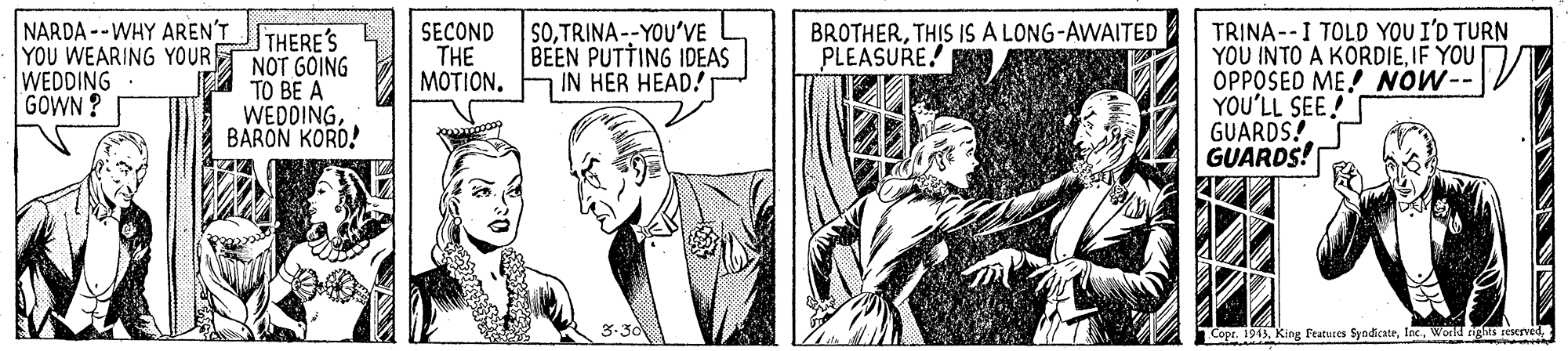 Font OCR: NARDA --WHY AREN'T YOU WEARING YOUR WEDDING GOWN ? TRINA--I TOLD YOU I'D TURN YOU INTO A KORDIEIF YOU OPPOSED ME! NOW--V YOU'LL SEE! GUARDS! GUARDS! THERE'S NOT GOING TO BE A WEDDINGBARON KORD! SECOND THE MOTION. S0TRINA--YOU'VE BEEN PUTTING IDEAS IN HER HEAD! BROTHERTHIS IS A LONG-AWAITED PLEASURE! Copr. 1913World tigs reserved NARDA --WHY AREN'T YOU WEARING YOUR WEDDING GOWN ? TRINA--I TOLD YOU I'D TURN YOU INTO A KORDIEIF YOU OPPOSED ME! NOW--V YOU'LL SEE! GUARDS! GUARDS! THERE'S NOT GOING TO BE A WEDDINGBARON KORD! SECOND THE MOTION. S0TRINA--YOU'VE BEEN PUTTING IDEAS IN HER HEAD! BROTHERTHIS IS A LONG-AWAITED PLEASURE! Copr. 1913King Featuses SyndicateWorld tigs reserved