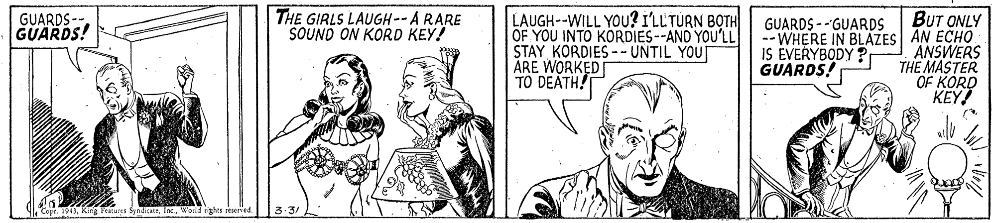 Sharing OCR: THE GIRLS LAUGH--A RARE SOUND ON KORD KEY! LAUGH--WILL YOU? I'LL'TURN BOTH OF YOU INTO KORDIES--AND YOU'LL STAY KORDIES--UNTIL YOU ARE WORKED TO DEATH! BUT ONLY -- WHERE IN BLAZES AN ECHO ANSWERS THE MASTER OF KORD KEY! GUARDS--. GUARDS! GUARDS --GUARDS IS ÉVERYBODY ? GUARDS! Copt. 1943World rights reserved THE GIRLS LAUGH--A RARE SOUND ON KORD KEY! LAUGH--WILL YOU? I'LL'TURN BOTH OF YOU INTO KORDIES--AND YOU'LL STAY KORDIES--UNTIL YOU ARE WORKED TO DEATH! BUT ONLY -- WHERE IN BLAZES AN ECHO ANSWERS THE MASTER OF KORD KEY! GUARDS--. GUARDS! GUARDS --GUARDS IS ÉVERYBODY ? GUARDS! Copt. 1943King Features SyndicateWorld rights reserved