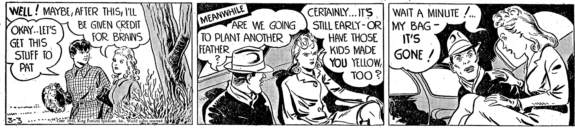 Illustration OCR: WELL! MAYBE'L BE GIVEN CREDIT FOR BRAINS CERTAINLY... IT'S STILL EARLY-OR MY BAG HAVE THOSE KIDS MADE YOU YELLOWTOO ? WAIT A MINUTE !. MEANWHILE OKAY.. LET'S GET THIS STUFF TO PAT ARE WE GOING TO PLANT ANOTHER FEATHER IT'S GONE ..... 3-3 ..... WELL! MAYBEAF TER THIS'L BE GIVEN CREDIT FOR BRAINS CERTAINLY... IT'S STILL EARLY-OR MY BAG HAVE THOSE KIDS MADE YOU YELLOWTOO ? WAIT A MINUTE !. MEANWHILE OKAY.. LET'S GET THIS STUFF TO PAT ARE WE GOING TO PLANT ANOTHER FEATHER IT'S GONE ..... 3-3 .....