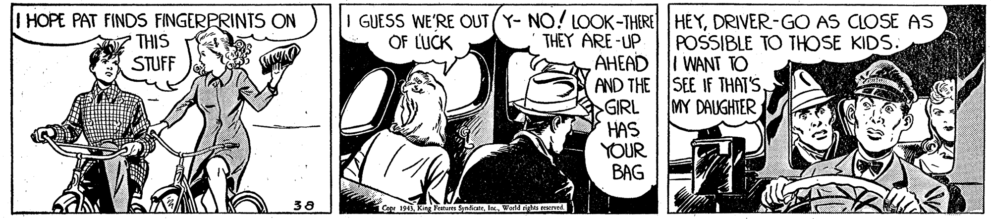 Comic book OCR: I HOPE PAT FINDS FINGERPRINTS ON THIS STUFF I GUESS WE'RE OUT (Y- NO! LOOK-THERE HEYDRIVER-GO AS CLOSE AS THEY ARE-UP OF LUCK POSSIBLE TO THOSE KIDS. WANT TO AHEAD AND THE SEE IF THAT'S. GIRL HAS YOUR BAG MY DAUGHTER 38 Ge 1943World rigts reerved I HOPE PAT FINDS FINGERPRINTS ON THIS STUFF I GUESS WE'RE OUT (Y- NO! LOOK-THERE HEYDRIVER-GO AS CLOSE AS THEY ARE-UP OF LUCK POSSIBLE TO THOSE KIDS. WANT TO AHEAD AND THE SEE IF THAT'S. GIRL HAS YOUR BAG MY DAUGHTER 38 Ge 1943King Feitures SyndicateWorld rigts reerved