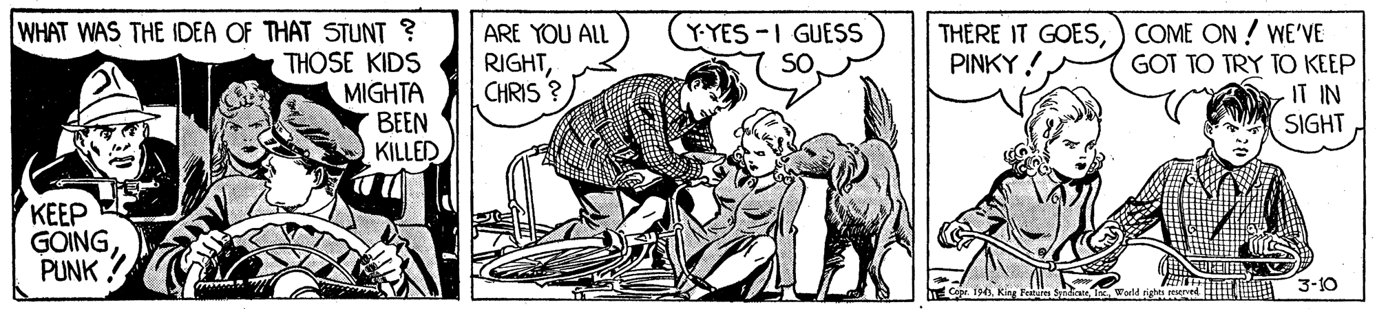 Cartoon OCR: WHAT WAS THE IDEA OF THAT STUNT ? THOSE KIDS MIGHTA BEEN KILLED Y-YES -I GUESS ARE YOU ALL RIGHTCHRIS ? THERE IT GOES) COME ON ! WE'VE GOT TO TRY TO KEEP IT IN SIGHT PINKY ! ??? GOINGPUNK Cape. 193King Feitures Syndia d 3-10 WHAT WAS THE IDEA OF THAT STUNT ? THOSE KIDS MIGHTA BEEN KILLED Y-YES -I GUESS ARE YOU ALL RIGHTCHRIS ? THERE IT GOES) COME ON ! WE'VE GOT TO TRY TO KEEP IT IN SIGHT PINKY ! ??? GOINGPUNK Cape. 193King Feitures Syndia d 3-10