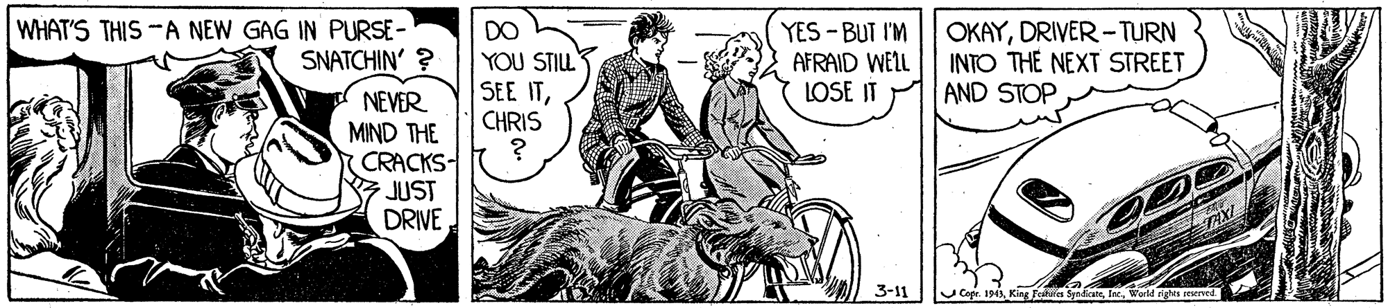 Line art OCR: WHAT'S THIS -A NEW GAG IN PURSE- SNATCHIN' ? DO YOU STILL SEE ITCHRIS YES -BUT I'M AFRAID WELL LOSE IT OKAYDRIVER -TURN INTO THE NEXT STREET AND STOP NEVER MIND THE CRACKS- JUST DRIVE 3-11 U Cope. 1943Inc. World rights pruer WHAT'S THIS -A NEW GAG IN PURSE- SNATCHIN' ? DO YOU STILL SEE ITCHRIS YES -BUT I'M AFRAID WELL LOSE IT OKAYDRIVER -TURN INTO THE NEXT STREET AND STOP NEVER MIND THE CRACKS- JUST DRIVE 3-11 U Cope. 1943King Fea SnaateInc. World rights pruer