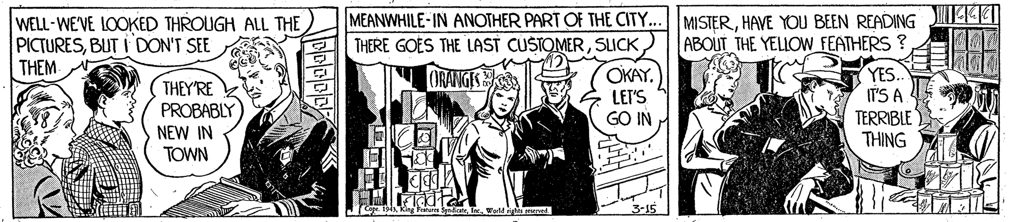 Publication OCR: MEANWHILE-IN ANOTHER PART OF THE CITY... MISTERHAVE YOU BEEN READING -KI WELL-WE'VE LOOKED THROUGH ALL THE PICTURESBUT I DON'T SEE THEM THERE GOES THE LAST CUSTOMERSLICK ABOUT THE YELIOW FEATHERS ? OKAY LET'S GO IN YES. IT'S A TERRIBLE THING I ORANGES THEY'RE PROBABLY NEW IN TOWN e. 1945orld rights peserved. MEANWHILE-IN ANOTHER PART OF THE CITY... MISTERHAVE YOU BEEN READING -KI WELL-WE'VE LOOKED THROUGH ALL THE PICTURESBUT I DON'T SEE THEM THERE GOES THE LAST CUSTOMERSLICK ABOUT THE YELIOW FEATHERS ? OKAY LET'S GO IN YES. IT'S A TERRIBLE THING I ORANGES THEY'RE PROBABLY NEW IN TOWN e. 1945King Features Syndicateorld rights peserved.