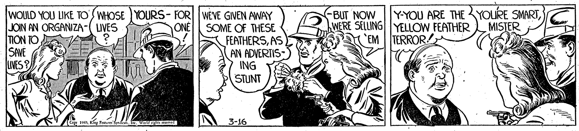 Cartoon OCR: Y-YOU ARE THE YOURE SMARTMISTER WOULD YOU LIKE TO' WHOSE YOURS-FOR WEVE GIVEN AWAY SOME OF THESE FEATHERSAS AN ADVERTIS- ING STUNT JOIN AN ORGANIZA-( LIVES TION TO SAVE LIVES ? -BUT NOW WERE SELLUINGYELLOW FEATHER EM TERROR ONE Cepr 1941Int. Worligats merved 3-16 Y-YOU ARE THE YOURE SMARTMISTER WOULD YOU LIKE TO' WHOSE YOURS-FOR WEVE GIVEN AWAY SOME OF THESE FEATHERSAS AN ADVERTIS- ING STUNT JOIN AN ORGANIZA-( LIVES TION TO SAVE LIVES ? -BUT NOW WERE SELLUINGYELLOW FEATHER EM TERROR ONE Cepr 1941King Features Sen hranInt. Worligats merved 3-16
