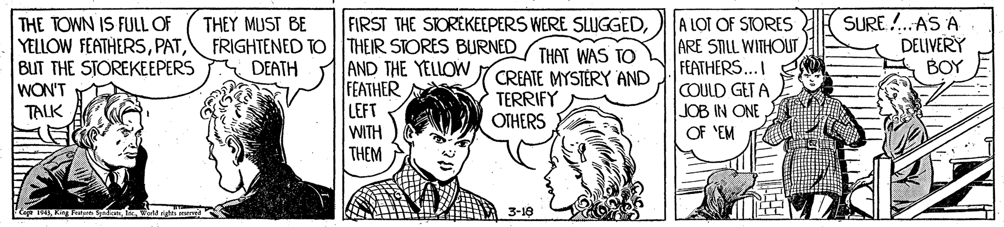 Line OCR: SURE. !.AS A DELIVERY BOY THE TOWN IS FULL OF YELLOW FEATHERSBUT THE STOREKEEPERS WON'T TALK A LOT OF STORES ARE STILL WITHOUT FEATHERS...I COULD GET A JOB IN ONE OF 'EM THEY MUST BE FIRST THE STOREKEEPERS WERE SLUGGEDFRIGHTENED TO THEIR STORES BURNED AND THE YELLOWW FEATHER LEFT WITH THEM THAT WAS TO CREATE MYSTÉRY 'AND TERRIFY OTHERS DEATH 1943In warld rights teserved 3-18 SURE. !.AS A DELIVERY BOY THE TOWN IS FULL OF YELLOW FEATHERSBUT THE STOREKEEPERS WON'T TALK A LOT OF STORES ARE STILL WITHOUT FEATHERS...I COULD GET A JOB IN ONE OF 'EM THEY MUST BE FIRST THE STOREKEEPERS WERE SLUGGEDFRIGHTENED TO THEIR STORES BURNED AND THE YELLOWW FEATHER LEFT WITH THEM THAT WAS TO CREATE MYSTÉRY 'AND TERRIFY OTHERS DEATH 1943King Festare syndicateIn warld rights teserved 3-18