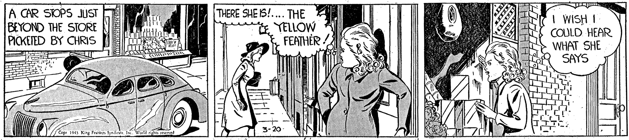 Line OCR: A CAR SIOPS JUST BEYOND THE STORE PICKETED BY CHRIS THERE SHE IS!.... THE YELLOW FEATHER I WISH I COULD HEAR WHAT SHE SAYS Cope 1943 Kg Featairs Syndirate. 3-20 A CAR SIOPS JUST BEYOND THE STORE PICKETED BY CHRIS THERE SHE IS!.... THE YELLOW FEATHER I WISH I COULD HEAR WHAT SHE SAYS Cope 1943 Kg Featairs Syndirate. 3-20