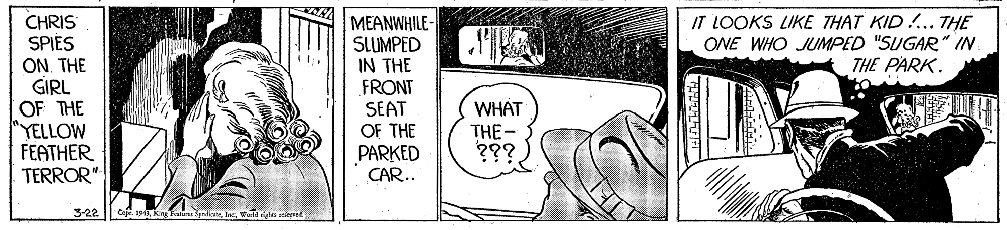 Drawing OCR: CHRIS SPIES ON. THE GIRL OF THE "YELLOW FEATHER TERROR" MEANWHILE- SLUMPED IN THE FRONT SEAT OF THE PARKED CAR.. IT LOOKS LIKE THAT KID !.. THE ONE WHO JUMPED "SUGAR" IN THE PARK. WHAT THE- ??? 3-22 o. 1945 King Feitures SyadcateWorkd sigts seserved. CHRIS SPIES ON. THE GIRL OF THE "YELLOW FEATHER TERROR" MEANWHILE- SLUMPED IN THE FRONT SEAT OF THE PARKED CAR.. IT LOOKS LIKE THAT KID !.. THE ONE WHO JUMPED "SUGAR" IN THE PARK. WHAT THE- ??? 3-22 o. 1945 King Feitures SyadcateWorkd sigts seserved.