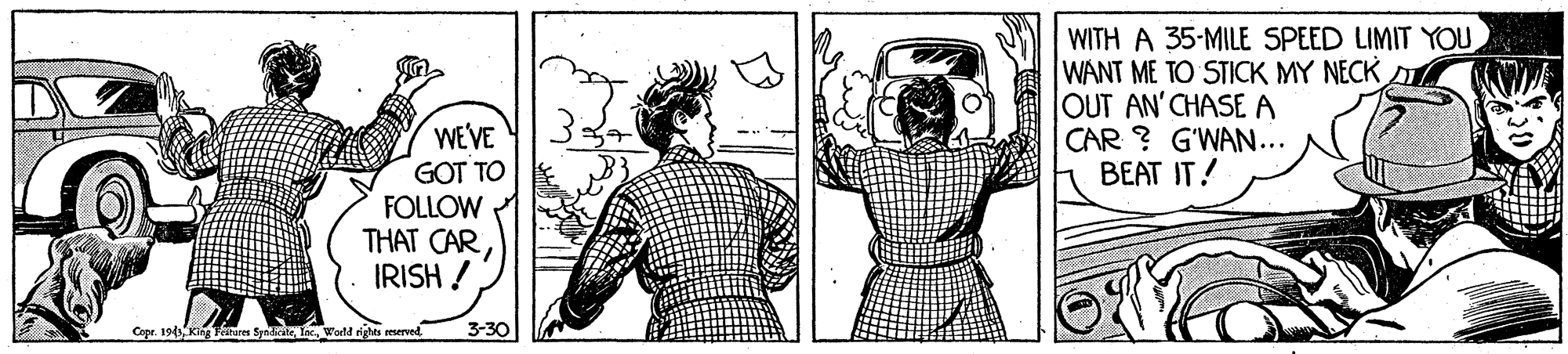Art OCR: WITH A 35-MILE SPEED LIMIT YOU WANT ME TO STICK MY NECK OUT AN'CHASEA CAR ? G'WAN... BEAT IT! WE'VE GOT TO FOLLOW THAT CARIRISH ! Copr. 19 King Faitures Syadkateeld rights reserved 3-30 WITH A 35-MILE SPEED LIMIT YOU WANT ME TO STICK MY NECK OUT AN'CHASEA CAR ? G'WAN... BEAT IT! WE'VE GOT TO FOLLOW THAT CARIRISH ! Copr. 19 King Faitures Syadkateeld rights reserved 3-30